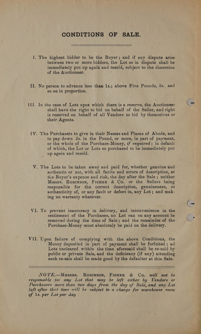 CONDITIONS OF SALE. I. The highest bidder to be the Buyer; and if any dispute arise between two or more bidders, the Lot so in dispute shall be immediately put up again and resold, subject to the discretion of the Auctioneer. . II. No person to advance less than 1s.; above Five Pounds, 5s., and so on in proportion. ({I. In the case of Lots upor which there is a reserve, the Auctioneer shall have the right to bid on behalf of the Seller, and right is reserved on behalf of all Vendors to bid by themselves or their Agents. IV. The Purchasers to give in their Names and Places of Abode, and to pay down 5s. in the Pound, or more, in part of payment, or the whole of the Purchase-Money, if required; in default of which, the Lot or Lots so purchased to be immediately put up again and resold. V. The Lots to be taken away and paid for, whether genuine and authentic or not, with all faults and errors of description, at tLe Buyer’s expense and risk, the day after the Sale ; neither Messrs. Ropinson, FisHER &amp; Co. or the Sellers being responsible for the correct description, genuineness, or authenticity of, or any fault or defect in, any Lot; and mak- ing no warranty whatever. VI. To prevent inaccuracy in delivery, and inconvenience in the settlement of the Purchases, no Lot can on any account be removed during the time of Sale; and the remainder of the Purchase-Money must absolutely be paid on the delivery. VII. Upon failure of complying with the above Conditions, the Money deposited in part of payment shall be forfeited ; all Lots uncleared within the time aforesaid shall be re-sold by public or private Sale, and the deficiency (if any) attending such re-sale shall be made good by the defaulter at this Sale. NOTE.—Mksssrs. Ropinson, FisHeER &amp; Co. will not be responsihle jor any Lot that may be left either by Vendors or Purchasers more than two days from the day of Sale, and any Lot left after thot time will be subject to a charge for warehouse room of 1s. per Lot per day