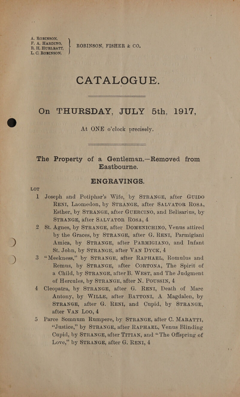 CATALOGUE.  At ONE o’clock precisely. LOT BKastbourne. ENGRAVINGS. Joseph and Potiphar’s Wife, by STRANGE, after GUIDO RENI, Laomedon, by STRANGE, after SALVATOR ROSA, Ksther, by STRANGE, after GUERCINO, and Belisarius, by STRANGE, after SALVATOR Rosa, 4 St. Agnes, by STRANGE, after DOMENICHINO, Venus attired by the Graces, by STRANGE, after G. RENI, Parmigiani Amica, by STRANGE, after PARMIGIANO, and Infant St. John, by STRANGE, after VAN DYCK, 4 “Meekness,” by STRANGE, after RAPHAEL, Romulus and Remus, by STRANGE, after CORTONA, The Spirit of a Child, by STRANGE, after B. WEST, and The Judgment of Hercules, by STRANGE, after N. POUSSIN, 4 Cleopatra, by STRANGE, after G. RENI, Death of Mare Antony, by WILLE, after BATTONI, A Magdalen, by STRANGE, after G. RENI, and Cupid, by STRANGE, after VAN Loo, 4 Parce Somnum Rumpere, by STRANGE, after C. MARATTI, “Justice,” by STRANGE, after RAPHAEL, Venus Blinding Cupid, by STRANGE, after TITIAN, and “The Offspring of