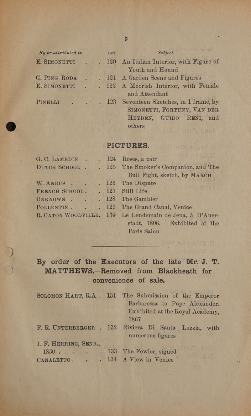 By or attributed to. LOT Subject. KH. SIMONETTI. . 120 An Italian Interior, with Figure of Youth and Hound G. PING RODA . . 121 A Garden Scene and Figures ahaa K. SIMONETTI.. . 122 A Moorish Interior, with Female and Attendant . PINELLI ‘ .: . 123° Seventeen Sketches, in 1 frame, by SIMONETTI, FORTUNY, VAN DER HEYDEN, GuIDO RENI, and ; ® others PICTURES. G.C. LAMBDIN . . 124 Roses, a pair si DUTCH SCHOOL . . 125 The Smoker’s Companion, and The Bull Fight, sketch, by MARCH | W.ANGUS . ; . 126 ‘The Dispute FRENCH SCHOOL. . 127 Still Life — UNKNOWN . : . 128 The Gambler - POLLENTIN . i 129 The Grand Canal, Venice R. CATON MICO DTIC. 130 Le Lendemain de Jena, a D’Auer- stadt, 1806. Exhibited at the Paris Salon By order of the Executors of the late Mr. J. T. MATTHEWS.—Removed from Blackheath for convenience of sale. SoLoMON Hart, R.A.. 131 The Submission of the Emperor Barbarossa to Pope Alexander. Exhibited at the Royal Academy, 1867 F. R. UNTERBERGER . 132 Riviera Di Santa _ Luzzia, . nae numerous figures J. F. HERRING, SENR., | 18500 2 1? ao 38 othe Bowler, signed: , CANALETTO. . «1384 A View in Venice © 