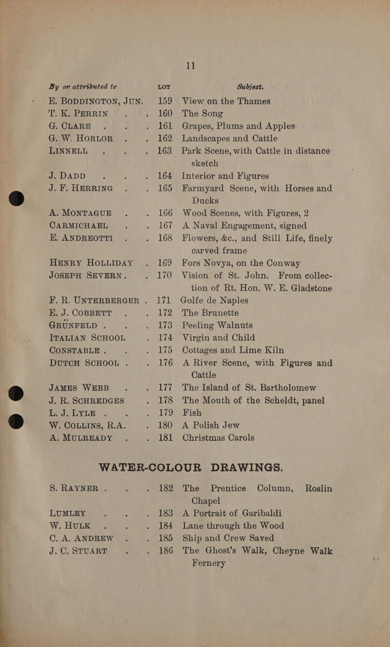  K. BODDINGTON, JUN. T. K. PERRIN G. CLARE LINNELL J . DADD A. MONTAGUE CARMICHAEL EK. ANDREOTTI HENRY HOLLIDAY JOSEPH SEVERN. E. J. COBBETT GRUNFELD . ITALIAN SCHOOL CONSTABLE .. DUTCH SCHOOL . JAMES WEBB J. R. SCHREDGES L. J. LYLE W. COLLINS, R.A. A. MULREADY 159 160 161 163 164 166 167 168 169 170 aly a 172 173 174 175 176 177 178 179 180 181 1] View on the Thames The Song Grapes, Plums and Apples Park Scene, with Cattle in distance sketch Interior and Figures Ducks Wood Scenes, with Figures, 2 A Naval Engagement, signed Flowers, &amp;c., and Still Life, finely carved frame Fors Novya, on the Conway Vision of St. John. From collec- tion of Rt. Hon. W. E. Gladstone Golfe de Naples The Brunette Peeling Walnuts Virgin and Child Cottages and Lime Kiln A River Scene, with Figures and Cattle The Island of St. Bartholomew The Mouth of the Scheldt, panel Fish A Polish Jew Christmas Carols S. RAYNER . LUMLEY W. HULK C. A. ANDREW J.C, STUART 182 183 184 185 186 The Prentice Column, Roslin Chapel A Portrait of Garibaldi Lane through the Wood Ship and Crew Saved The Ghost’s Walk, Cheyne Walk Fernery