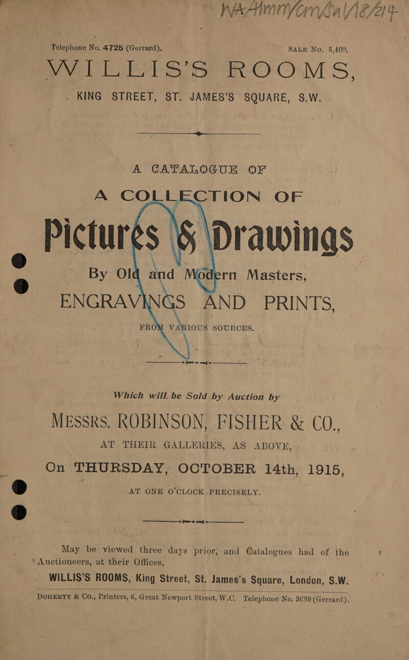 “nWeAinnyonfgal Aga e Telephone No. 47265 (Gerrard), SALE No. 5,409, Lee eer Ow Ss, _ KING STREET, ST. JAMES’S SQUARE, S.W.  A GATALOGUE OF A a CTION OF ‘Drawings By Ol o Me lern Masters, ENGRAV Gs AND PRINTS. FRO vaniovs SOURCES.    fmm oe ond  Which will, be Sold by Auction by MESSRS. ROBINSON, FISHER &amp; CO. AT: THEIR GALLERIES, AS ABOVK, | On THURSDAY, OCTOBER 14th, 1915, » AT ONE 0’CLOCK PRECISELY. | D _ 0 ott  May be viewed three days prior; and Catalogues had of the * Auctioneers, at their Offices, WILLIS’S ROOMS, King Street, St. James’s Square, London, $.W.  DoHERTY &amp; CO., Printers, 6, Great Newport Street, W.C. Telephone No, 3€89 (Gerrard).