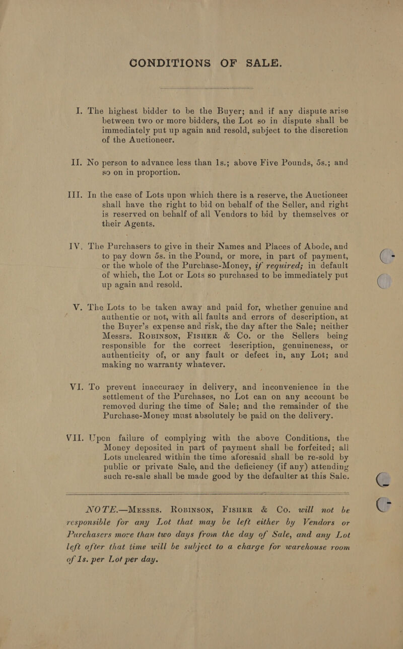 CONDITIONS OF SALE.  I. The highest bidder to be the Buyer; and if any dispute arise between two or more bidders, the Lot so in dispute shall be immediately put up again and resold, subject to the Aiterotg of the Auctioneer. II. No person to advance less than 1s.; above Five Pounds, 5s.; and s9 on in proportion. III. In the case of Lots upon which there is a reserve, the Auctioneer shall have the right to bid on behalf of the Seller, and right is reserved on behalf of all Vendors to bid by themselves or their Agents. IV. The Purchasers to give in their Names and Places of Abode, and to pay down ds. in the Pound, or more, in part of payment, or the whole of the Purchase-Money, if required; in default of which, the Lot or Lots so purchased to be immediately put up again and resold. V. The Lots to be taken away and paid for, whether genuine and authentic or not, with all faults and errors of description, at the Buyer’s expense and risk, the day after the Sale; neither Messrs. Ropinson, FisHER &amp; Co. or the Sellers being responsible for the correct description, genuineness, or authenticity of, or any fault or defect in, any Lot; and making no warranty whatever. VI. To prevent inaccuracy in delivery, and inconvenience in the settlement of the Purchases, no Lot can on any account be removed during the time of Sale; and the remainder of the Purchase-Money must absolutely be paid on the delivery. VII. Wpen failure of compiying with the above Conditions, the Money deposited in part of payment shall be forfeited; all Lots uncleared within the time aforesaid shall be re- -sold by publie or private Sale, and the deficiency (if any) attending such re-sale shall be made good by the defaulter at this Sale.   NOTE.—Messrs. Ropinson, Fisher &amp; Co. will not be responsible for any Lot that may be left either by Vendors or Purchasers more than two days from the day of Sale, and any Lot left after that time will be subject to a charge for warehouse room of 1s. per Lot per day. | ‘=