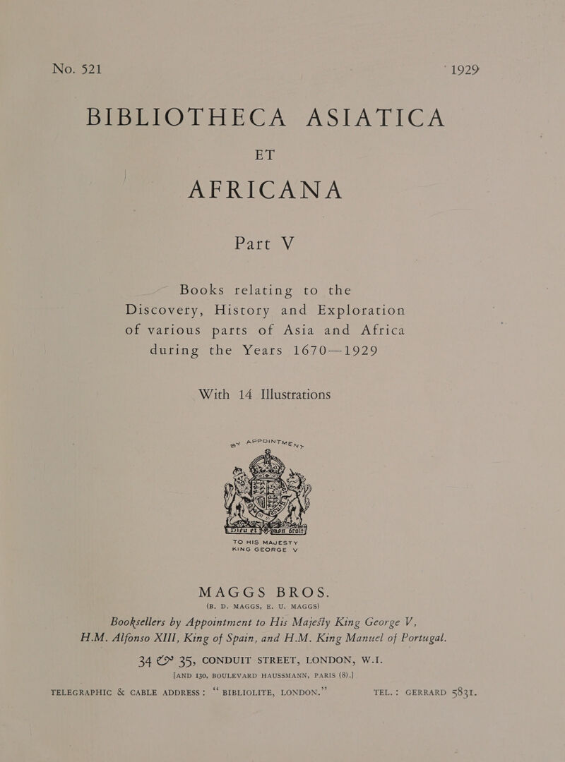 No. 521 1929 Pip eIOTHECA ASTATICA B i AFRICANA Pace AV Books relating to the Discovery, History and Exploration of various parts of Asia and Africa during the Years 1670—1929 With 14 Illustrations  TO HIS MAJESTY KING GEORGE v MEN GG | BROS: (B. D. MAGGS, E. U. MAGGS) Booksellers by Appointment to His Majesty King George V, H.M. Alfonso XIII, King of Spain, and H.M. King Manuel of Portugal. 34 €&amp;° 35, CONDUIT STREET, LONDON, W.I. [AND I30, BOULEVARD HAUSSMANN, PARIS (8).] TELEGRAPHIC &amp; CABLE ADDRESS: ‘‘ BIBLIOLITE, LONDON.” TEL. : GERRARD 5831.