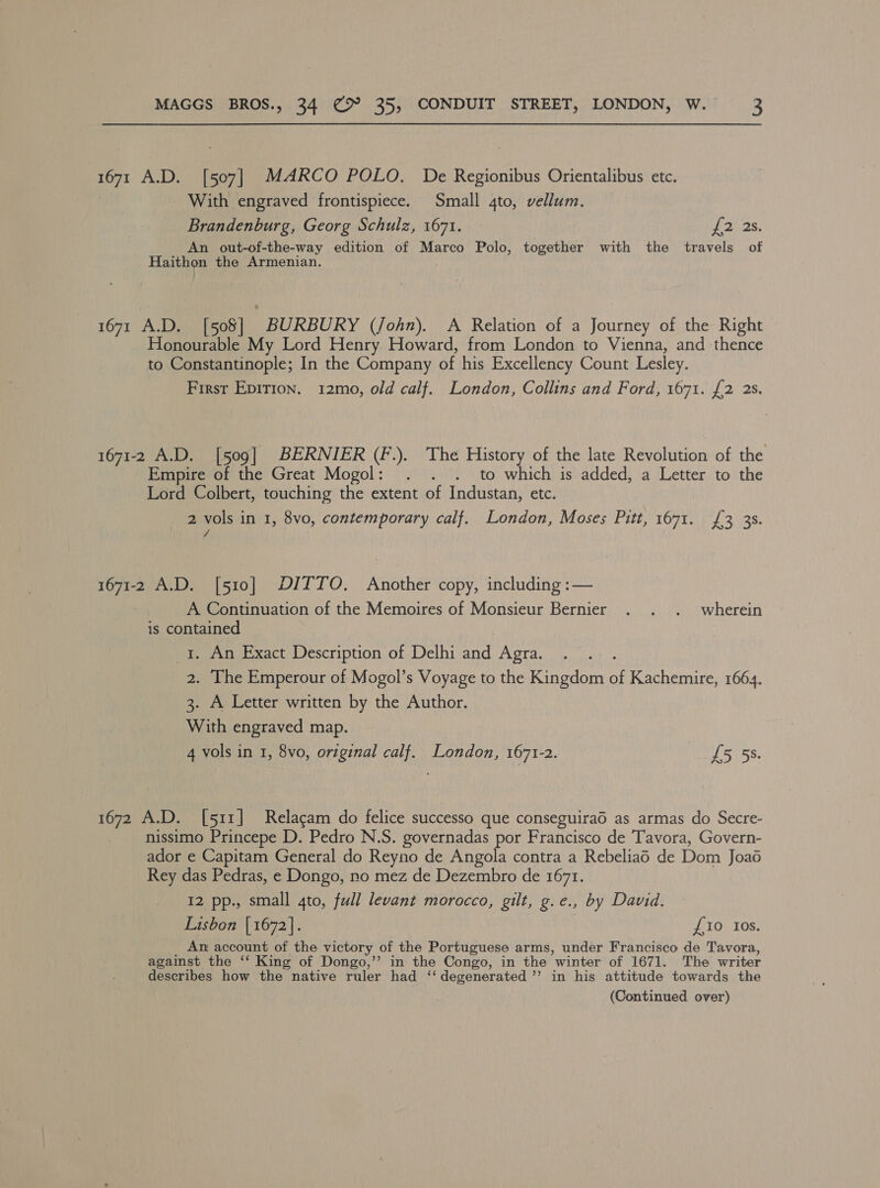 1671 A.D. [507] MARCO POLO. De Regionibus Orientalibus etc. | With engraved frontispiece. Small 4to, vellum. Brandenburg, Georg Schulz, 1671. £2) 35. An out-of-the-way edition of Marco Polo, together with the travels of Haithon the Armenian. 1671 A.D. [508] BURBURY (John). A Relation of a Journey of the Right Honourable My Lord Henry Howard, from London to Vienna, and thence to Constantinople; In the Company of his Excellency Count Lesley. First Epition. 12mo, old calf. London, Collins and Ford, 1671. {2 2s. 1671-2 A.D. [509] BERNIER (F.). The History of the late Revolution of the Empire of the Great Mogol: . . . to which is added, a Letter to the Lord Colbert, touching the extent of Industan, etc. 2 vols in 1, 8vo, contemporary calf. London, Moses Pitt, 1671. £3 3$. vA 1671-2 A.D. [510] DITTO. Another copy, including :— A Continuation of the Memoires of Monsieur Bernier . . . wherein is contained i. An Exact Description of Delhi and Agra. 2. The Emperour of Mogol’s Voyage to the Kingdom of Kachemire, 1664. 3. A Letter written by the Author. With engraved map. 4 vols in 1, 8vo, original calf. London, 1671-2. £5 5s. 1672 A.D. [511] Relacam do felice successo que conseguirad as armas do Secre- nissimo Princepe D. Pedro N.S. governadas a Francisco de Tavora, Govern- ador e Capitam General do Reyno de Angola contra a Rebeliao de Dom Joaé Rey das Pedras, e Dongo, no mez de Dezembro de 1671. 12 pp., small qto, full levant morocco, gilt, g.e., by David. Lisbon | 1672]. £10 Ios. An account of the victory of the Portuguese arms, under Francisco de Tavora, against the ‘‘ King of Dongo,’”’ in the Congo, in the winter of 1671. The writer describes how the native ruler had ‘‘ degenerated ’’ in his attitude towards the