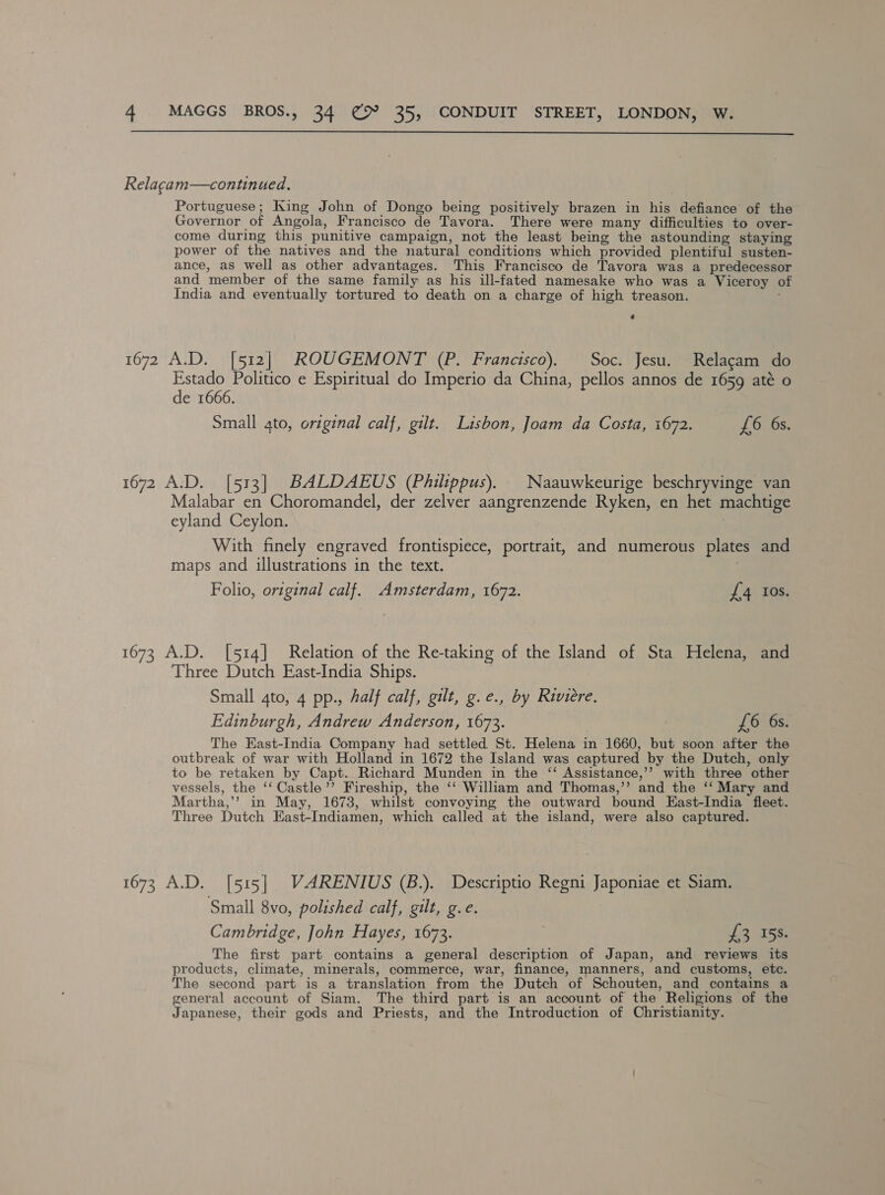 Relagam—continued. Portuguese; King John of Dongo being positively brazen in his defiance of the Governor of Angola, Francisco de Tavora. There were many difficulties to over- come during this punitive campaign, not the least being the astounding staying power of the natives and the natural conditions which provided plentiful susten- ance, as well as other advantages. This Francisco de Tavora was a predecessor and member of the same family as his ill-fated namesake who was a Viceroy of India and eventually tortured to death on a charge of high treason. 1672 A.D. [512] ROUGEMONT (P. Francisco). Soc. Jesu. Relagam do Estado Politico e Espiritual do Imperio da China, pellos annos de 1659 até o de 1666. Small ato, original calf, gilt. Lisbon, Joam da Costa, 1672. £6 6s. 1672 A.D. [513] BALDAEUS (Philippus). Naauwkeurige beschryvinge van Malabar en Choromandel, der zelver aangrenzende Ryken, en het machtige eyland Ceylon. 7 With finely engraved frontispiece, portrait, and numerous plates and maps and illustrations in the text. Folio, original calf. Amsterdam, 1672. £4 Ios. 1673 A.D. [514] Relation of the Re-taking of the Island of Sta Helena, and Three Dutch East-India Ships. Small 4to, 4 pp., half calf, gilt, g.e., by Riviere, Edinburgh, Andrew Anderson, 1673. £6 6s. The East-India Company had settled St. Helena in 1660, but soon after the outbreak of war with Holland in 1672 the Island was captured by the Dutch, only to be retaken by Capt. Richard Munden in the ‘‘ Assistance,’’ with three other vessels, the ‘‘ Castle’’ Fireship, the ‘‘ William and Thomas,”’ and the ‘‘ Mary and Martha,’ in May, 1673, whilst convoying the outward bound East-India fleet. Three Dutch East-Indiamen, which called at the island, were also captured. 1673 A.D. [515] VARENIUS (B.). Descriptio Regni Japoniae et Siam. Small 8vo, polished calf, gilt, g.e. Cambridge, John Hayes, 1673. £3 15%. The first part contains a general description of Japan, and reviews its products, climate, minerals, commerce, war, finance, manners, and customs, etc. The second part is a translation from the Dutch of Schouten, and contains a general account of Siam. The third part is an account of the Religions of the Japanese, their gods and Priests, and the Introduction of Christianity.