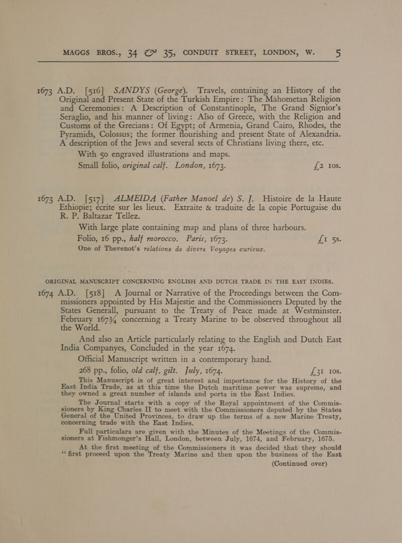 1673 A.D. [516] SANDYS (George). Travels, containing an History of the Original and Present State of the Turkish Empire: The Mahometan Religion and Ceremonies: A Description of Constantinople, The Grand Signior’s Seraglio, and his manner of living: Also of Greece, with the Religion and Customs of the Grecians: Of Egypt; of Armenia, Grand Cairo, Rhodes, the Pyramids, Colossus; the former flourishing and present State of Alexandria. A description of the Jews and several sects of Christians living there, etc. With 50 engraved illustrations and maps. Small folio, original calf. London, 1673. £2 Ios. 1673 A.D. [5:7] ALMEIDA (Father Manoel de) S.J. Histoire de la Haute Ethiopie; écrite sur les lieux. Extraite &amp; traduite de la copie Portugaise du R. P. Baltazar Tellez. With large plate containing map and plans of three harbours. Folio, 16 pp., Aalf morocco. Paris, 1673. Fieger One of Thevenot’s relations de divers Voyages curieux. ORIGINAL MANUSCRIPT CONCERNING ENGLISH AND DUTCH TRADE IN THE EAST INDIES. 1674 A.D. [518] A Journal or Narrative of the Proceedings between the Com- missioners appointed by His Majestie and the Commissioners Deputed by the States Generall, pursuant to the Treaty of Peace made at Westminster. February 16734 concerning a Treaty Marine to be observed throughout all the World. And also an Article particularly relating to the English and Dutch East India Companyes, Concluded in the year 1674. Official Manuscript written in a contemporary hand. 268 pp., folio, old calf, gilt. July, 1674. £31 10s. This Manuscript is of great interest and importance for the History of the East India Trade, as at this time the Dutch maritime power was supreme, and they owned a great number of islands and ports in the East Indies. _ The Journal starts with a copy of the Royal appointment of the Commis- sioners by King Charles II to meet with the Commissioners deputed by the States General of the United Provinces, to draw up the terms of a new Marine Treaty, concerning trade with the East Indies. _ Full particulars are given with the Minutes of the Meetings of the Commis- sioners at Fishmonger’s Hall, London, between July, 1674, and February, 1675. At the first meeting of the Commissioners it was decided that they should ‘first proceed upon the Treaty Marine and then upon the business of the East