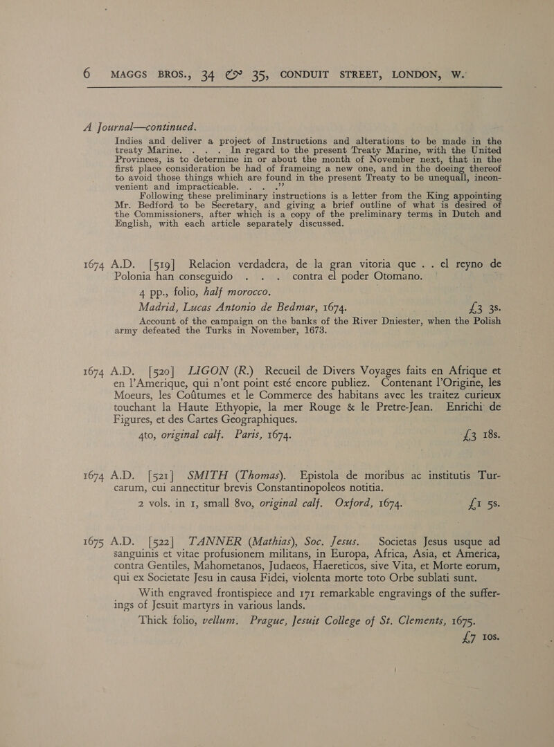 A Journal—continued. Indies and deliver a project of Instructions and alterations to be made in the treaty Marine. . . . In regard to the present Treaty Marine, with the United Provinces, is to determine in or about the month of November next, that in the first place consideration be had of frameing a new one, and in the doein thereof to avoid those things which are found in the present Treaty to be unequall, incon- venient and impracticable. Following these preliminary instructions is a letter from the King appointing Mr. Bedford to be Secretary, and giving a brief outline of what is desired of the Commissioners, after which is a copy of the preliminary terms in Dutch and English, with each article separately discussed. 1674 A.D. [519] Relacion verdadera, de la gran vitoria que . . el reyno de Polonia han conseguido . . . contra el poder Otomano. 4 pp., folio, Aalf morocco. Madrid, Lucas Antonio de Bedmar, 1674. £3 35. Account of the campaign on the banks of the River Dniester, when the Polish army defeated the Turks in November, 1673. 1674 A.D. [520] LIGON (R.) Recueil de Divers Voyages faits en Afrique et en l’Amerique, qui n’ont point esté encore publiez. Contenant l’Origine, les Moeurs, les Cotitumes et le Commerce des habitans avec les traitez curieux couchant la Haute Ethyopie, la mer Rouge &amp; le Pretre-Jean. Enrichi de Figures, et des Cartes Geographiques. 4to, original calf. Paris, 1674. £3 18s. 1674 A.D. [521] SMITH (Thomas). Epistola de moribus ac institutis Tur- carum, cui annectitur brevis Constantinopoleos notitia. 2 vols. in 1, small 8vo, original calf. Oxford, 1674. false. 1675 A.D. [522] TANNER (Mathias), Soc. Jesus. Societas Jesus usque ad sanguinis et vitae profusionem militans, in Europa, Africa, Asia, et America, contra Gentiles, Mahometanos, Judaeos, Haereticos, sive Vita, et Morte eorum, qui ex Societate Jesu in causa F idei, violenta morte toto Orbe sublati sunt. With engraved frontispiece and 171 remarkable engravings of the suffer- ings of Jesuit martyrs in various lands. Thick folio, vellum. Prague, Jesuit College of St. Clements, 1675. £7 Ios.