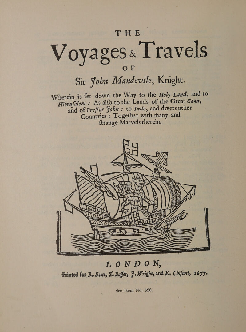 THE. Voyages« Travels Sir Fobn Mandevile, Knight. Wherein is fet down the Way to the Holy Land, and to Hierufalem: As alfo tothe Lands of the Great Caan, and of Preftor Fob : to Inde, and divers other Countries: Together with many and {trange Marvels therein.  Printed for Ry Scott, Ze Baffet, F. Wright, and Re Chifwel, 1677+ See Item No. 526.
