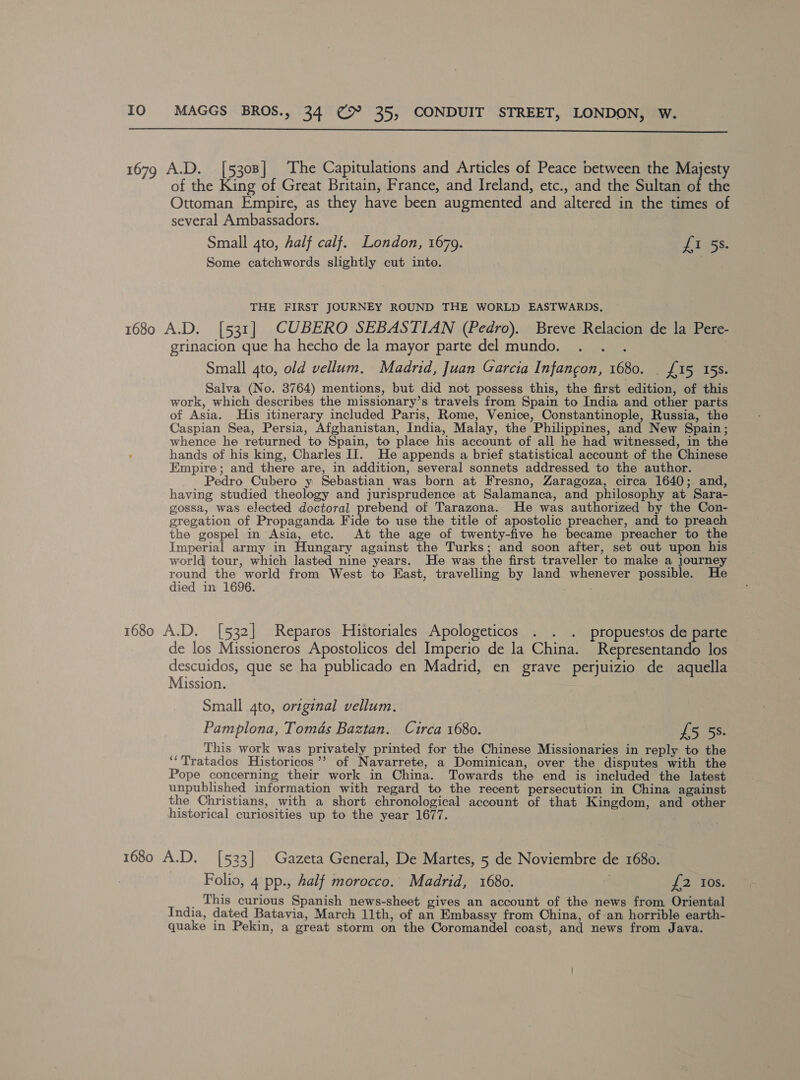  1679 A.D. [5308] The Capitulations and Articles of Peace between the Majesty of the King of Great Britain, France, and Ireland, etc., and the Sultan of the Ottoman Empire, as they have been augmented and altered in the times of several Ambassadors. Small 4to, half calf. London, 1679. Langs. Some catchwords slightly cut into. | THE FIRST JOURNEY ROUND THE WORLD EASTWARDS, 1680 A.D. [531] CUBERO SEBASTIAN (Pedro). Breve Relacion de la Pere- grinacion que ha hecho de la mayor parte del mundo. Small 4to, old vellum. Madrid, Juan Garcia Infangon, 1680. . £15 15s. Salva (No. 3764) mentions, but did not possess this, the first edition, of this work, which describes the missionary’s travels from Spain to India and other paris of Asia. His itinerary included Paris, Rome, Venice, Constantinople, Russia, the Caspian Sea, Persia, Afghanistan, India, Malay, the Philippines, and New Spain; whence he returned to Spain, to place his account of all he had witnessed, in the hands of his king, Charles IJ. He appends a brief statistical account of the Chinese Empire; and there are, in addition, several sonnets addressed to the author. Pedro Cubero y: Sebastian was born at Fresno, Zaragoza, circa 1640;. and, having studied theology and jurisprudence at Salamanca, and philosophy at Sara- gossa, was elected doctoral prebend of Tarazona. He was authorized by the Con- gregation of Propaganda Fide to use the title of apostolic preacher, and to preach the gospel in Asia, etc. At the age of twenty-five he became preacher to the Imperial army in Hungary against the Turks; and soon after, set out upon his world tour, which lasted nine years. He was the first traveller to make a journey oe the world from West to East, travelling by land whenever possible. He ied in 1696. | 1680 A.D. [532] Reparos Historiales Apologeticos . . . propuestos de parte de los Missioneros Apostolicos del Imperio de la China. Representando los descuidos, que se ha publicado en Madrid, en grave perjuizio de aquella Mission. Small 4to, original vellum. Pamplona, Tomas Baztan. Circa 1680. £5 5s. This work was privately printed for the Chinese Missionaries in reply to the ‘‘Tratados Historicos’’ of Navarrete, a Dominican, over the disputes with the Pope concerning their work in China. Towards the end is included the latest unpublished information with regard to the recent persecution in China against the Christians, with a short chronological account of that Kingdom, and other historical curiosities up to the year 1677. 1680 A.D. [533] Gazeta General, De Martes, 5 de Noviembre de 1680. Folio, 4 pp., half morocco.’ Madrid, 1680. | 12 0s. _ This curious Spanish news-sheet gives an account of the news from Oriental India, dated Batavia, March 11th, of an Embassy from China, ofan horrible earth- quake in Pekin, a great storm on the Coromandel coast, and news from Java.