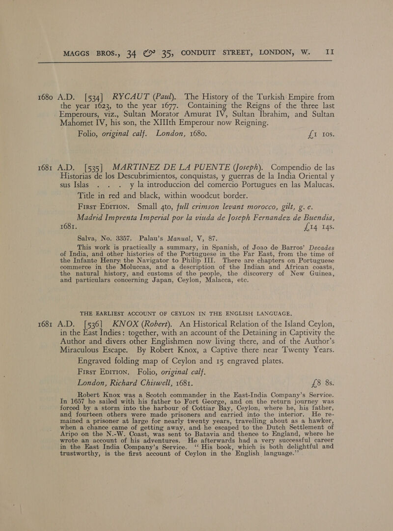  1680 A.D. [534] RYCAUT (Paul). The History of the Turkish’ Empire from the year 1623, to the year 1677. Containing the Reigns of the three last _Emperours, viz., Sultan Morator Amurat IV, Sultan Ibrahim, and Sultan Mahomet IV, his son, the XIIIth Emperour now Reigning. Folio, original calf. London, 1680. £1 Ios. 1681 A.D. [535] MARTINEZ DE LA PUENTE (Joseph). Compendio de las Historias de los Descubrimientos, conquistas, y guerras de la India Oriental y sus Islas . . . y la introduccion del comercio Portugues en las Malucas. Title in red and black, within woodcut border. First Epirion. Small qto, full crimson levant morocco, gilt, g. e. Madrid Imprenta Imperial por la viuda de Joseph Fernandez de Buendia, 1681. £14 14s. Salva, No. 3357. Palau’s Manual, V, 87. This work is practically a summary, in Spanish, of Joao de Barros’ Decades of India, and other histories of the Portuguese in the Far East, from the time of the Infante Henry; the Navigator to Philip III. There are chapters on Portuguese commerce in the Moluccas, and a description of the Indian and African coasts, the natural history, and customs of the people, the discovery of New Guinea, and particulars concerning Japan, Ceylon, Malacca, etc. THE EARLIEST ACCOUNT OF CEYLON IN THE ENGLISH LANGUAGE, 1681 A.D. [536] KNOX (Robert). An Historical Relation of the Island Ceylon, in the East Indies: together, with an account of the Detaining in Captivity the Author and divers other Englishmen now living there, and of the Author’s Miraculous Escape. By Robert Knox, a Captive there near Twenty Years. Engraved folding map of Ceylon and 15 engraved plates. First Epirion. Folio, original calf. London, Richard Chiswell, 1681. £8 8s. Robert Knox was a Scotch commander in the East-India Company’s Service. In 1657 he sailed with his father to Fort George, and on the return journey was forced by a storm into the harbour of Cottiar Bay, Ceylon, where he, his father, and fourteen others were made prisoners and carried into the interior. He re- mained a prisoner at large for nearly twenty years, travelling about as a hawker, when a chance came of getting’ away, and he escaped to the Dutch Settlement of Aripo on the N.-W. Coast, was sent to Batavia and thence to England, where he wrote an account of his adventures. He afterwards had a very successful career in the East India Company’s Service. ‘‘ His book, which is both delightful and trustworthy, is the first account of Ceylon in the English language.”’