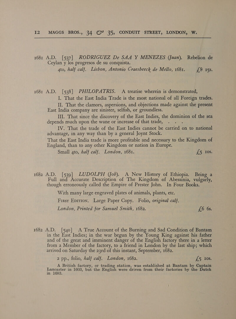 1681 A.D. [537] RODRIGUEZ De SAA Y MENEZES (Juan). Rebelion de Ceylan y los progresos de su conquista. Ato, half calf. Lisbon, Antonio Craesbeeck de Mello, 1681. £8 15s. 1681 A.D. [538] PHILOPATRIS. A treatise wherein is demonstrated, I, That the East India Trade is the most national of all Foreign trades. II. That the clamors, aspersions, and objections made against the present East India company are sinister, selfish, or groundless. III. That since the discovery of the East Indies, the dominion of the sea depends much upon the wane or increase of that trade, | IV. That the trade of the East Indies cannot be carried on to national advantage, in any way than by a general Joynt Stock. That the East India trade is more profitable and necessary to the Kingdom of England, than to any other Kingdom or nation in Europe. Small 4to, half calf. London, 1681. £5 Ios. 1682 A.D. [539] LUDOLPH (Job). A New History of Ethiopia. Being a Full and Accurate Description of The Kingdom of Abessinia, vulgarly, though erroneously called the Empire of Prester John. In Four Books. With many large engraved plates of animals, plants, etc. First Eprrion, Large Paper Copy. Folio, original calf. London, Printed for Samuel Smith, 1682. £6 6s. 1682 A.D. [540] A True Account of the Burning and Sad Condition of Bantam in the East Indies; in the war begun by the Young King against his father and of the great and imminent danger of the English factory there in a letter from a Member of the factory, to a friend in London by the last ship; which arrived on Saturday the 23rd of this instant, September, 1682. 2 pp., folio, Aalf calf. London, 1682. £5 Ios. A British factory, or trading station, was established at Bantam by Captain eae oo in 1608, but the English were driven from their factories by the Dutch in ;