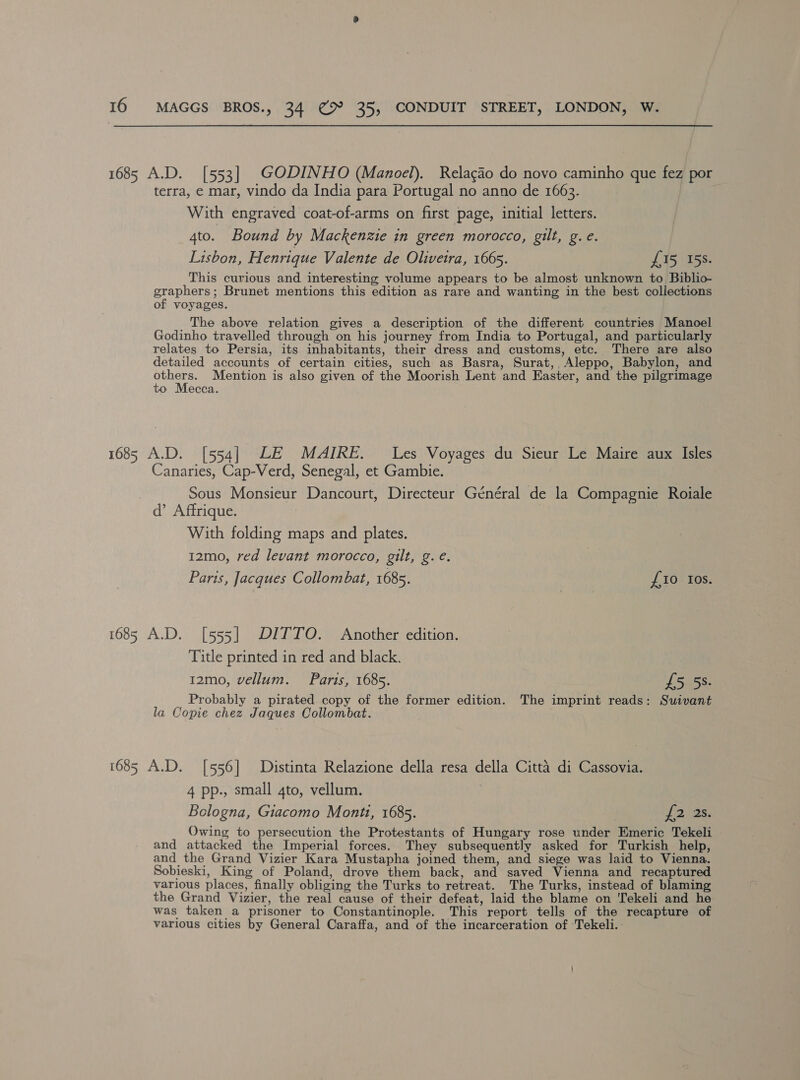 1685 A.D. [553] GODINHO (Manoel). Relagao do novo caminho que fez por terra, e mar, vindo da India para Portugal no anno de 1663. With engraved coat-of-arms on first page, initial letters. 4to. Bound by Mackenzie in green morocco, gilt, g.e. Lisbon, Henrique Valente de Olivetra, 1665. £15 158. This curious and interesting volume appears to be almost unknown to Biblio- graphers; Brunet mentions this edition as rare and wanting in the best collections of voyages. . The above relation gives a description of the different countries Manoel Godinho travelled through on his journey from India to Portugal, and particularly relates to Persia, its inhabitants, their dress and customs, etc. There are also detailed accounts of certain cities, such as Basra, Surat,, Aleppo, Babylon, and ee Mention is also given of the Moorish Lent and Easter, and the pilgrimage to Mecca. 1685 A.D. [554] LE MAIRE. Les Voyages du Sieur Le Maire aux Isles Canaries, Cap-Verd, Senegal, et Gambie. Sous Monsieur Dancourt, Directeur Général de la Compagnie Roiale d’ Affrique. With folding maps and plates. 12mo, red levant morocco, gilt, g.e. Paris, Jacques Collombat, 1685. {10 Ios. 1685 A.D. [555] DITTO. Another edition. Title printed in red and black. 12mo, vellum. Parts, 1685. £5 5%. Probably a pirated copy of the former edition. The imprint reads: Suivant la Copie chez Jaques Collombat. . 1685 A.D. [556] Distinta Relazione della resa della Citta di Cassovia. 4 pp., small 4to, vellum. | Bologna, Giacomo Monti, 1685. fio as, Owing to persecution the Protestants of Hungary rose under Emeric Tekeli and attacked the Imperial forces. They subsequently asked for Turkish help, and the Grand Vizier Kara Mustapha joined them, and siege was laid to Vienna. Sobieski, King of Poland, drove them back, and saved Vienna and recaptured various places, finally obliging the Turks to retreat. The Turks, instead of blaming the Grand Vizier, the real cause of their defeat, laid the blame on Tekeli and he was taken a prisoner to Constantinople. This report tells of the recapture of various cities by General Caraffa, and of the incarceration of ‘Tekeli.