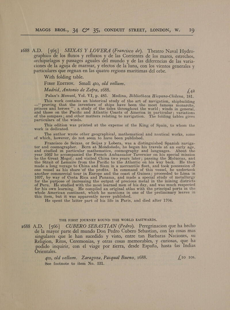 1688 MAGGS BROS., 34 @° 35, CONDUIT STREET, LONDON, W. I9 A.D. [565] SEIXAS Y LOVERA (Francisco de). Theatro Naval Hydro- graphico de los fluxos y refluxos y de las Corrientes de los mares, estrechos, archipielagos y passages aguales del mundo y de las diferencias de las varia- ciones de la aguja de marrear, y efectos de la luna, con los vientos generales y particulares que regnan en las quatro regions maritimas del orbe. With folding table. First Epirion, Small 4to, old vellum. Madrid, Antonio de Zafra, 1688. £42 Palau’s Manual, Vol. VI, p. 485. Medina, Bibliotheca Hispano-Chilena, 181. This work contains an historical study of the art of navigation, shipbuilding —‘‘proving that the inventors of ships have been the most famous monarchs, princes and. heroes ”’; a study of the tides throughout the world; winds in general, and those on the Pacific and Atlantic Coasts of America in particular; variations of the compass ; and other matters relating to navigation. The folding tables gives particulars of the winds. ° ae This edition was printed at the expense of the King of Spain, to whom the work is dedicated. The author wrote other geographical, mathematical and nautical works, some of which, however, do not seem to have been published. Francisco de Seixas, or Seijas y Lobera, was a distinguished Spanish naviga- tor and cosmographer. Born at Mondojiedo, he began his travels at an early age, and studied in particular mathematics, cosmography and languages. About the year 1662 he accompanied the French Ambassador Tavernier on his special mission to the Great Mogol; and visited China two years later; passing the Moluccas, and the Strait of Lemaire from the Pacific to the Atlantic on his way back. He then made a long voyage to China and Siam in a mercantile fleet, and took possession of one vessel as his share of the profits. In command of this vessel, he undertook another commercial tour in Europe and the coast of Guinea; proceeded to Lima in 1697, by way of Costa Rica and Panama, and made a special study of metallurgy for the purpose of increasing the output of precious metal in the mining districts of Peru. He studied with the most learned men of his day, and was much respected for his own learning. He compiled an original atlas with the principal ports in the whole American continent, which he mentions in one of the preliminary leaves in this item, but it was apparently never published. _ He spent the latter part of his life in Paris, and died after 1704. THE FIRST JOURNEY ROUND THE WORLD EASTWARDS, A.D. [566] CUBERO SEBASTIAN (Pedro). Peregrinacion que ha hecho de la mayor parte del mundo Don Pedro Cubero Sebastian, con las cosas mas singulares que le han sucedido y visto, entre tan Barbaras Naciones, su Religion, Ritos, Ceremonias, y otras cosas memorables, y curiosas, que ha podido inquirir, con el viage por tierra, desde Espajfia, hasta las Indias Orientales. | 4to, old vellum. Zaragoza, Pasqual Bueno, 1688. £10 Ios. See footnote to item No. 531.