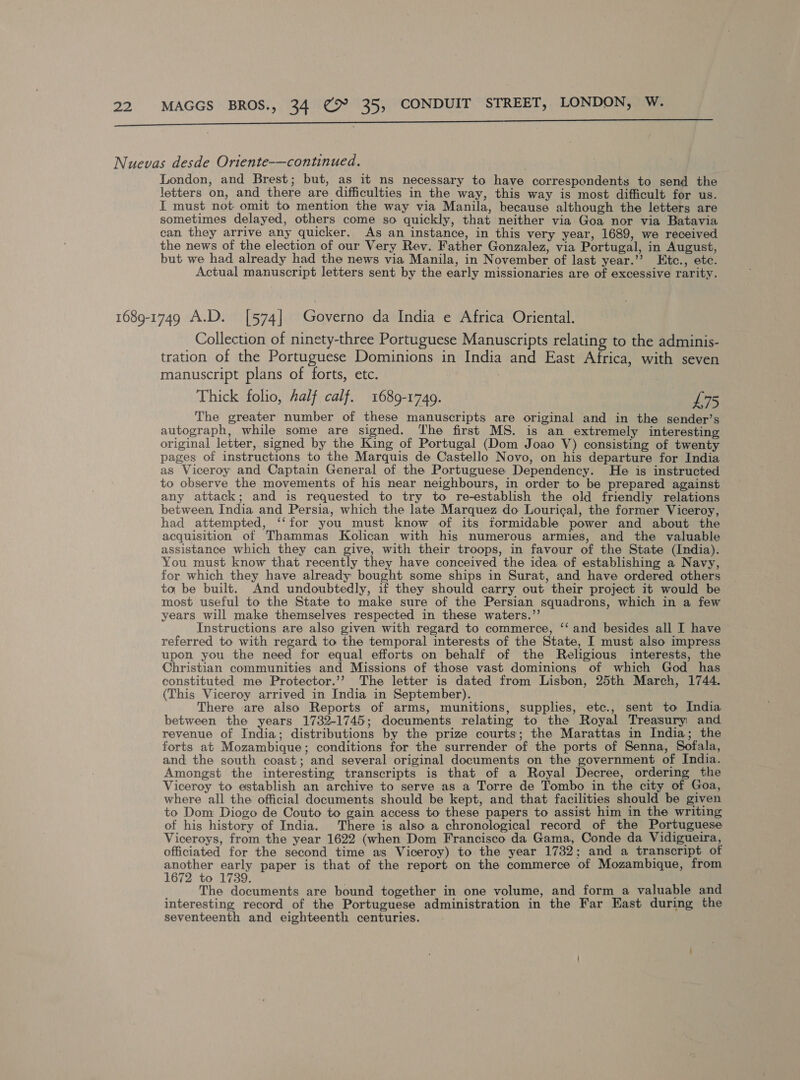 a Nuevas desde Oriente-—continued. London, and Brest; but, as it ns necessary to have correspondents to send the letters on, and there are difficulties in the way, this way is most difficult for us. I must not omit to mention the way via Manila, because although the letters are sometimes delayed, others come so quickly, that neither via Goa nor via Batavia can they arrive any quicker. As an instance, in this very year, 1689, we received the news of the election of our Very Rev. Father Gonzalez, via Portugal, in August, but we had already had the news via Manila, in November of last year.’? Etc., etc. Actual manuscript letters sent by the early missionaries are of excessive rarity. 1689-1749 A.D. [574] Governo da India e Africa Oriental. Collection of ninety-three Portuguese Manuscripts relating to the adminis- tration of the Portuguese Dominions in India and East Africa, with seven manuscript plans of forts, etc. Thick folio, half calf. 1689-1749. £75 The greater number of these manuscripts are original and in the sender’s autograph, while some are signed. ‘The first MS. is an extremely interesting original letter, signed by the King of Portugal (Dom Joao V) consisting of twenty pages of instructions to the Marquis de Castello Novo, on his departure for India as Viceroy and Captain General of the Portuguese Dependency. He is instructed to observe the movements of his near neighbours, in order to be prepared against any attack; and is requested to try to re-establish the old friendiy relations between, India and Persia, which the late Marquez do Lourical, the former Viceroy, had attempted, ‘‘for you must know of its formidable power and about the acquisition of Thammas Kolican with his numerous armies, and the valuable assistance which they can give, with their troops, in favour of the State (India). You must know that recently they have conceived the idea of establishing a Navy, for which they have already bought some ships in Surat, and have ordered others to be built. And undoubtedly, if they should carry out their project it would be most useful to the State to make sure of the Persian squadrons, which in a few years will make themselves respected in these waters.’’ Instructions are also given with regard to commerce, ‘‘ and besides all I have referred to with regard to the temporal interests of the State, I must also impress upon you the need for equal efforts on behalf of the Religious interests, the Christian communities and Missions of those vast dominions of which God has constituted me Protector.’’ The letter is dated from Lisbon, 25th March, 1744. (This Viceroy arrived in India in September). There are also Reports of arms, munitions, supplies, etc., sent to India between the years 1732-1745; documents relating to the Royal Treasury and revenue of India; distributions by the prize courts; the Marattas in India; the forts at Mozambique; conditions for the surrender of the ports of Senna, Sofala, and the south coast; and several original documents on the government of India. Amongst the interesting transcripts is that of a Royal Decree, ordering the Viceroy to establish an archive to serve as a Torre de Tombo in the city of Goa, where all the official documents should be kept, and that facilities should be given to Dom Diogo de Couto to gain access to these papers to assist him in the writing of his history of India. There is also a chronological record of the Portuguese Viceroys, from the year 1622 (when Dom Francisco da Gama, Conde da Vidigueira, officiated for the second time as Viceroy) to the year 1732; and a transcript of another early paper is that of the report on the commerce of Mozambique, from 1672 to 1739. The documents are bound together in one volume, and form_a valuable and interesting record of the Portuguese administration in the Far East during the seventeenth and eighteenth centuries.