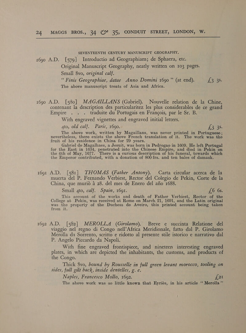  SEVENTEENTH CENTURY MANUSCRIPT GEOGRAPHY. 1690 A.D. [579] Introductio ad Geographiam; de Sphaera, etc. Original Manuscript Geography, neatly written on 103 pages. Small 8vo, original calf. “ Finis Geographiae, datae Anno Domini 1690” (at end). Phe ees The above manuscript treats of Asia and Africa. 1690 A.D. [580] MAGAILLANS (Gabriel). Nouvelle relation de la Chine, contenant la description des particularitez les plus considerables de ce grand Empire . . . traduite du Portugais en Francois, par le Sr. B. With engraved vignettes and engraved initial letters. 4to, old calf. Parts, 1690. Tomas. The above work, written by Magaillans, was never printed in Portuguese; nevertheless, there exists the above French translation of it. The work was the fruit of his residence in China for 29 years. Gabriel de Magalhaes, a Jesuit, was born in Pedrogao in 1609. He left Portugal for the East in 1634, penetrated into the Chinese Empire, and died in Pekin on the 6th of May, 1677. There is a curious description of his funeral, towards which the Emperor contributed, with a donation of 800frs. and ten bales of damask. 1691 A.D. [581] THOMAS (Father Antony). Carta circular acerca de la muerta del P. Fernando Verbiest, Rector del Colegio de Pekin, Corte de la China, que murio 4 28. del mes de Enero del afio 1688. Small gto, calf. Spain, 1691. £6 6s. This account of the works and death of Father Verbiest, Rector of the College at Pekin, was received at Rome on March, 21, 1691, and the Latin original was the property of the Duchess de Aveiro, this printed account being taken from it. 1692 A.D. [582] MEROLLA (Girolamo). Breve e succinta Relatione del viaggio nel regno di Congo nell’Africa Meridionale, fatto dal P. Girolamo Merolla da Sorrento, scritto e ridotto al presente stile istorico e narrativo dal P. Angelo Piccardo da Napoli. With fine engraved frontispiece, and nineteen interesting engraved plates, in which are depicted the inhabitants, the customs, and products of the Congo. Thick 8vo, bound by Rousselle in full green levant morocco, tooling on sides, full gilt back, inside dentelles, g. e. Naples, Francesco Mollo, 1692. J 21 The above work was so little known that Hyriés, in his article ‘‘ Merolla’”’
