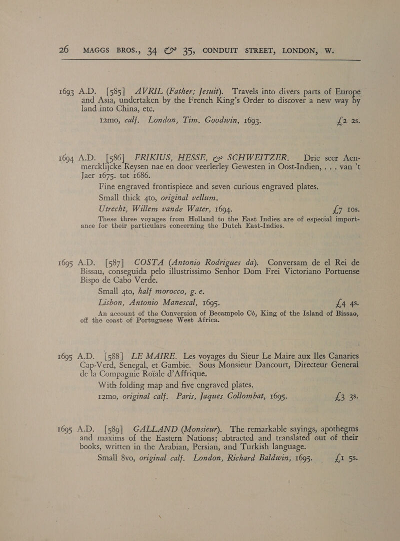 1693 A.D. [585] AVRIL (Father; Jesuit), ‘Travels into divers parts of Europe and Asia, undertaken by the French King’s Order to discover a new way &amp; land into China, etc. 12mo, calf. London, Tim. Goodwin, 1693. £2 ae, 1694 A.D. [586] FRIKIUS, HESSE, ¢» SCHWEITZER. Drie seer Aen- mercklijcke Keysen nae en door veerlerley Gewesten in Oost-Indien, . . . van ’t Jaer 1675. tot 1686. Fine engraved frontispiece and seven curious engraved plates. Small thick 4to, original vellum, Utrecht, Willem vande Water, 1694. £7 Ios. These three voyages from Holland to the East Indies are of especial import- ance for their particulars concerning the Dutch East-Indies. 1695 A.D. [587] COSTA (Antonio Rodrigues da). Conversam de el Rei de Bissau, conseguida pelo illustrissimo Senhor Dom Frei Victoriano Portuense Bispo de Cabo Verde. Small 4to, half morocco, g. e. Lisbon, Antonio Manescal, 1695. L4 4s. An account of the Conversion of Becampolo Cé, King of the Island of Bissao, off the coast of Portuguese West Africa. 1695 A.D. [588] LE MAIRE. Les voyages du Sieur Le Maire aux Iles Canaries Cap-Verd, Senegal, et Gambie. Sous Monsieur Dancourt, Directeur General de la Compagnie Roiale d’A ffrique. With folding map and five engraved plates. 12mo, original calf. Paris, Jaques Collombat, 1695. US Ge C 1695 A.D. [589] GALLAND (Monsieur), The remarkable sayings, apothegms and maxims of the Eastern Nations; abtracted and translated out of their books, written in the Arabian, Persian, and Turkish language. Small 8vo, original calf. London, Richard Baldwin, 1695. {1 55.