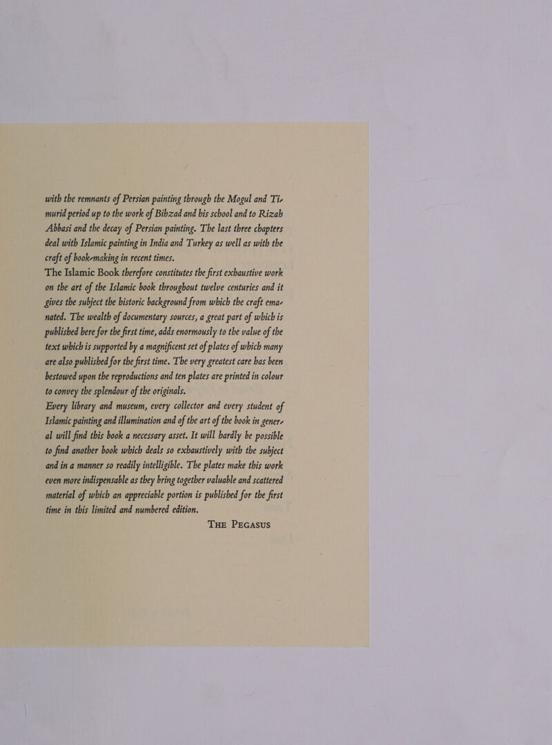 with the remnants of Persian painting through the Mogul and Ti- murid period up to the work of Bibzad and bis school and to Rizab Abbasi and the decay of Persian painting. The last three chapters deal with Islamic painting in India and Turkey as well as with the craft of book-making in recent times. The Islamic Book therefore constitutes the first exhaustive work on the art of the Islamic book throughout twelve centuries and it gives the subject the historic background from which the craft ema- nated. The wealth of documentary sources, a great part of which is published bere for the first time, adds enormously to the value of the text which is supported by a magnificent set of plates of which many are also published for the first time. The very greatest care bas been bestowed upon the reproductions and ten plates are printed in colour to convey the splendour of the originals. Every library and museum, every collector and every student of Islamic painting and illumination and of the art of the book in gener- al will find this book a necessary asset. It will hardly be possible to find another book which deals so exhaustively with the subject and in a manner so readily intelligible. The plates make this work even more indispensable as they bring together valuable and scattered material of which an appreciable portion is published for the first time in this limited and numbered edition. THE PEGasus
