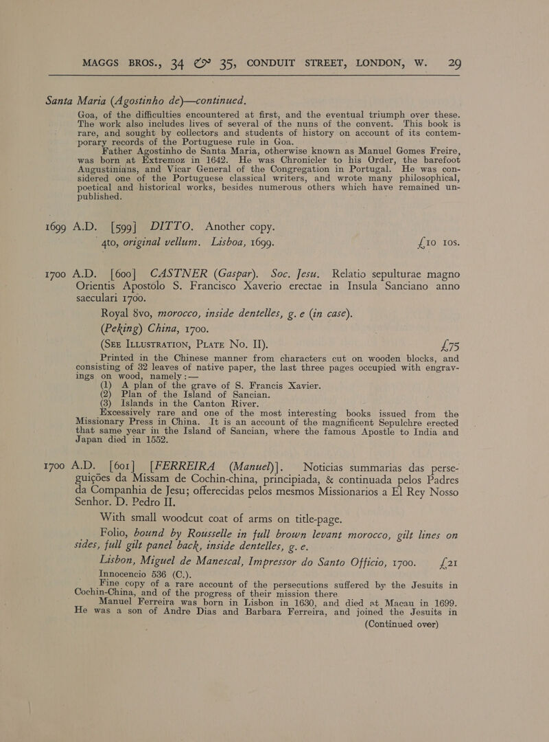Santa Marta (Agostinho de)—continued, Goa, of the difficulties encountered at first, and the eventual triumph over these. The work also includes lives of several of the nuns of the convent. This book is rare, and sought by collectors and students of history on account of its contem- porary records of the Portuguese rule in Goa. Father Agostinho de Santa Maria, otherwise known as Manuel Gomes Freire, was born at Extremoz in 1642. He was Chronicler to his Order, the barefoot Augustinians, and Vicar General of the Congregation in Portugal. He was con- sidered one of the Portuguese classical writers, and wrote many philosophical, poetical and historical works, besides numerous others which have remained un- published. 1699 A.D. [599] DITTO. Another copy. gto, original vellum. Lisboa, 1699. £10 Ios. 1700 A.D. [600] CASTNER (Gaspar). Soc. Jesu. Relatio sepulturae magno Orientis Apostolo S. Francisco Xaverio erectae in Insula Sanciano anno saeculari 1700. Royal 8vo, morocco, inside dentelles, g. e (in case). (Peking) China, 1700. (SEE ILLusTRaTION, Pate No. II). L75 _Printed in the Chinese manner from characters cut on wooden blocks, and consisting of 32 leaves of native paper, the last three pages occupied with engrav- ings on wood, namely :— , (1) A plan of the grave of S. Francis Xavier. (2) Plan of the Island of Sancian. (3) Islands in the Canton River. _ Excessively rare and one of the most interesting books issued from the Missionary Press in China. It is an account of the magnificent Sepulchre erected that same year in the Island of Sancian, where the famous Apostle to India and Japan died in 1552. 1700 A.D. [601] [FERREIRA (Manuel)]. Noticias summarias das perse- guicdes da Missam de Cochin-china, principiada, &amp; continuada pelos Padres da Companhia de Jesu; offerecidas pelos mesmos Missionarios a El Rey Nosso Senhor. D. Pedro II. With small woodcut coat of arms on title-page. __ Folio, bound by Rousselle in full brown levant morocco, gilt lines on sides, full gilt panel back, inside dentelles, ere. Lisbon, Miguel de Manescal, Impressor do Santo Officio, 1700. at Innocencio 536 (C.). Fine copy of a rare account of the persecutions suffered by the Jesuits in _Cochin-China, and of the progress of their mission there. Manuel Ferreira was born in Lisbon in 1630, and died at Macau in 1699. He was a son of Andre Dias and Barbara Ferreira, and joined the Jesuits in (Continued over)
