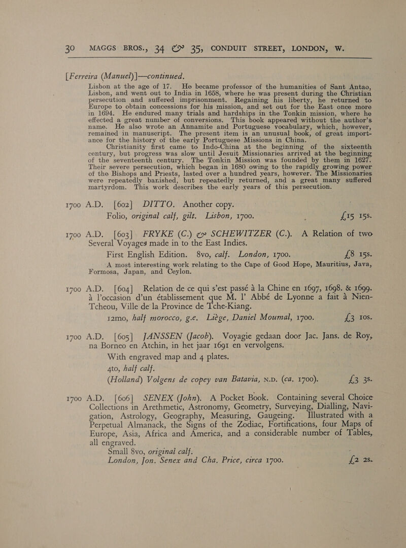 [ Ferreira (Manuel) |—continued. Lisbon at the age of 17... He became professor of the humanities of Sant Antao, Lisbon, and went out to India in 1658, where he was present during the Christian persecution and suffered imprisonment. Regaining his liberty, he returned to Europe to obtain concessions for his mission, and set out for the East once more in 1694, He endured many trials and hardships in the Tonkin mission, where he effected a great number of conversions. This book appeared without the author’s name. He also wrote an Annamite and Portuguese vocabulary, which, however, remained in manuscript. The present item is an unusual book, of great import- ance for the history ot the early Portuguese Missions in China. Christianity first came to Indo-China at the beginning of the sixteenth century, but progress was slow until Jesuit Missionaries arrived at the beginning of the seventeenth century. The Tonkin Mission was founded by them in 1627. Their severe persecution, which began in 1680 owing to the rapidly growing power of the Bishops and Priests, lasted over a hundred years, however. The Missionaries were repeatedly banished, but repeatedly returned, and a great many suffered martyrdom. This work describes the early years of this persecution. 1700 A.D. [602] DITTO. Another copy. Folio, original calf, gilt. Lisbon, 1700. ; £15 158. 1700 A.D. [603]. FRYKE (C.) ¢ SCHEWITZER (C.). A Relation of two Several Voyages made in to the East Indies. First English Edition. 8vo, calf. London, 1700. £8 15s. A most interesting work relating to the Cape of Good Hope, Mauritius, Java, Formosa, Japan, and Ceylon. 1700 A.D. [604] Relation de ce qui s’est passé a la Chine en 1697, 1698. &amp; 1699. 4 Voccasion d’un établissement que M. |’ Abbé de Lyonne a fait a Nien- Tcheou, Ville de la Province de Tche-Kiang. 12mo, half morocco, g.e. Liege, Daniel Moumal, 1700. Vee 10S. 1700 A.D. [605] JANSSEN (Jacob). Voyagie gedaan door Jac. Jans. de Roy, na Borneo en Atchin, in het jaar 1691 en vervolgens. With engraved map and 4 plates. 4to, half calf. (Holland) Volgens de copey van Batavia, N.D. (ca. 1700). 13/35 1700 A.D. [606] SENEX (John). A Pocket Book. Containing several Choice Collections in Arethmetic, Astronomy, Geometry, Surveying, Dialling, Navi- gation, Astrology, Geography, Measuring, Gaugeing. Illustrated with a Perpetual Almanack, the Signs of the Zodiac, Fortifications, four Maps of Europe, Asia, Africa and America, and a considerable number of Tables, all engraved. ; Small 8vo, original calf. London, Jon. Senex and Cha. Price, circa 1700. foes