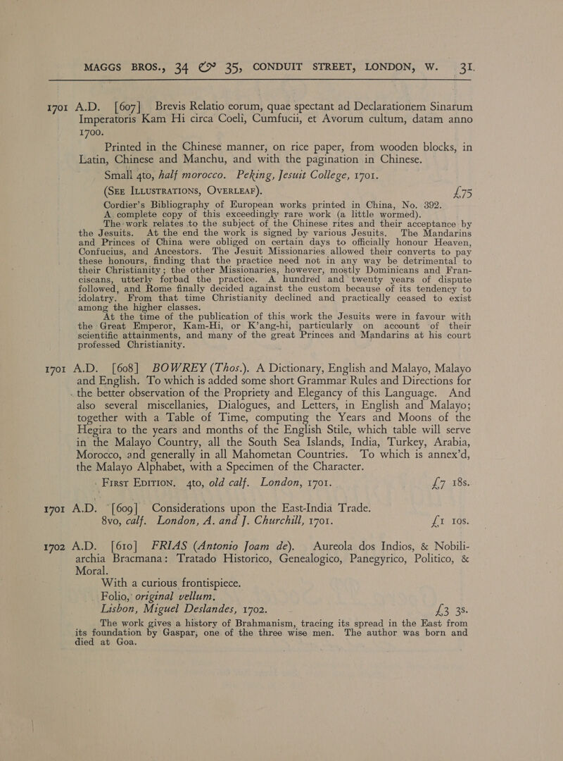 17or A.D. [607] Brevis Relatio eorum, quae spectant ad Declarationem Sinarum Imperatoris Kam Hii circa Coeli, Cumfucii, et Avorum cultum, datam anno 1700. Printed in the Chinese manner, on rice paper, from wooden blocks, in Latin, Chinese and Manchu, and with the pagination in Chinese. Small 4to, half morocco. Peking, Jesuit College, 1701. (SEE ILLusTRATIONS, OVERLEAF). L75 Cordier’s Bibliography of European works printed in China, No. 392. A. complete copy of this exceedingly rare work (a little wormed). The-work relates to the subject of the Chinese rites and their acceptance: by the Jesuits. At the end the work is signed by various Jesuits. The Mandarins and Princes of China were obliged on certain days to officially honour Heaven, Confucius, and Ancestors. The Jesuit Missionaries allowed their converts to pay these honours, finding that the practice need not in any way be detrimental to their Christianity ; the other Missionaries, however, mostly Dominicans and Fran- ciscans, utterly forbad the practice. A hundred and twenty years of dispute followed, and Rome finally decided against the custom because of its tendency to idolatry. From that time Christianity declined and practically ceased to exist among the higher classes. At the time of the publication of this work the Jesuits were in favour with the Great Emperor, Kam-Hi, or K’ang-hi, particularly on account of their scientific attainments, and many of the great Princes and Mandarins at his court professed Christianity. 1701 A.D. [608] BOWREY (Thos.). A Dictionary, English and Malayo, Malayo and English. To which is added some short Grammar Rules and Directions for . the better observation of the Propriety and Elegancy of this Language. And also several miscellanies, Dialogues, and Letters, in English and Malayo; together with a Table of Time, computing the Years and Moons of the Hegira to the years and months of the English Stile, which table will serve in the Malayo Country, all the South Sea Islands, India, Turkey, Arabia, Morocco, and generally in all Mahometan Countries. To which is annex’d, the Malayo Alphabet, with a Specimen of the Character. | First Epirion. 4to, old calf. London, 1701. £7 18s. 1701 AD. ~ [609] Considerations upon the East-India Trade. 8vo, calf. London, A. and J. Churchill, 1701. £1 10s. 1702 A.D. [610] FRIAS (Antonio Joam de). Aureola dos Indios, &amp; Nobili- archia Bracmana: Tratado Historico, Genealogico, Panegyrico, Politico, &amp; Moral. With a curious frontispiece. _ Folio,’ original vellum, Lisbon, Miguel Deslandes, 1702. 3 a8 The work gives a history of Brahmanism, tracing its spread in the East from - a ape by Gaspar, one of the three wise men. The author was born and ied at Goa.