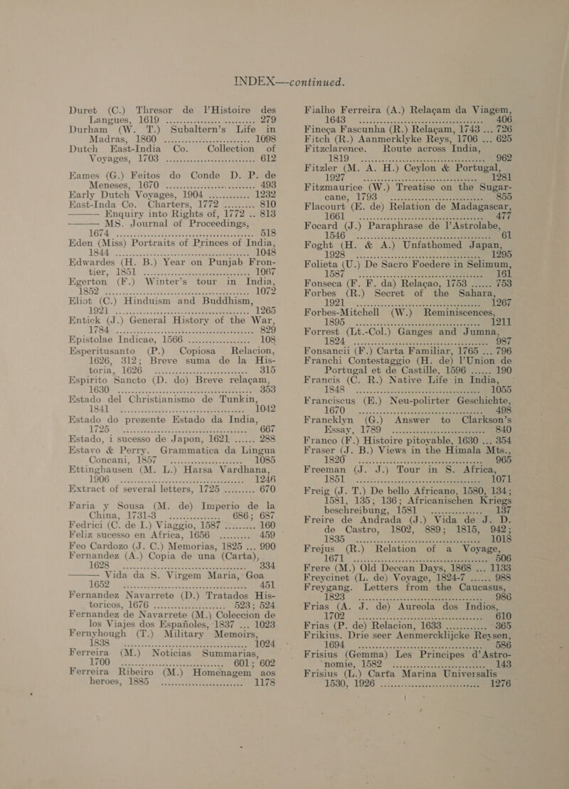 Lanrnes, (1610s ot ee eee 279 Durham (W. T.) Subaltern’s Life in Madras, cLO00 re aatc..alese eee 1098 Dutch East-India Co. Collection of Voyames, (a7 otters cot ee ere 612 Eames (G.) Feitos do Conde D. P. de Menoses,: LG/O o.oo seers 493 Early Dutch Voyages, 1904 ............ 1232 East-Inda Co. Charters, 1772 \........ 810 Enquiry into Rights of, 1772 .. 8138 MS. Journal of Proceedings,   A ee 74 Eden (Miss) Portraits of Princes of India, VAAN nhc soot 1048 Edwardes (H. B.) Year on Punjab Fron- wer, /d S51), oo. eee 1067 Egerton (F.) Winter’s tour in India, L852, 12) ss oA eee 1072 Eliot (C.) Hinduism and Buddhism, BOB ic ects Re oe ee 1265 Entick (J.) General History of the War, L7Bas . ok 2 SR eee 829 Epistolae Indicae, 1566 .2:.............. 108 Esperitusanto (P.) Copiosa Relacion, 1626, 312; Breve suma de la His- Soria, 1G26. “Aan oes eee eee 315 Espirito Sancto (D. do) Breve relagam, GSO Cas es end Ok ee eee es eee 353 Estado del Christianismo de Tunkin, 1841 ok cars Aes «i eee eee 1042 Estado do prezente Estado da India, L725 Ges ae TREO eee cee 667 Estado, i sucesso de Japon, 1621 ...... 288 Kstavo &amp; Perry. Grammatica da Lingua Goncant, (1857 | i255. ee 1085 Ettinghausen (M. L.) Harsa Vardhana, 1906 ©: RA ad. Gas en da ceee eee e e 1246 Extract of several letters, 1725 ......... 670 Faria y Sousa (M. de) Imperio de la Ghina, Val Ea eee 686 ; 687 Fedrici (C. de I.) Viaggio, 1587 ......... 160 Feliz sucesso en Africa, 1656 ......... 459 ~ Feo Cardozo (J. C.) Memori ias, 1825 ... 990 Fernandez (A.) Copia de una (Carta),  DGPS aco anton Aactenn ae 334 Vida da S. Virgem Maria, Goa AL's sie, copeemiense were Mins Laren ei ey 451 Fernandez Navarrete (D.) Tratados His- Loricos, 1676 2, cienee ee 523; 524 Fernandez de Navarrete (M.) Coleccion de los Viajes dos Espafoles, 1837 ... 1023 Fernyhough (T.) Military Memoirs, 1888. ncd 2ht ee ee eee 2 Ferreira (M.) Noticias Summarias, LPO) or Nine sackets nabs eae 601 ; 602 Ferreira Ribeiro (M.) Homenagem aos heroes, 1885 i .ii.e ee 1178 1643) .2202)8. Ue 406 Fineca Fascunha (R.) Relacam, 1743 ... 726 Fitch (R.) Aanmerklyke Reys, 1706 . . 625 Roars Route across ‘India, 1819 Fitzler (M. A. H.) Ceylon &amp; Portugal, 1927 Aska ie 1281 Fitzmaurice (W.) Treatise on the eetis cane, ih oe 855 er) ee ey 146 ae 61 Foght (H. &amp; A.) Unfathomed Japan, L928 vec eee oe eckaee eee 1295 Folieta (U.) De Sacro Foedere in Selimum, hI.) SEER eter Pe 161 Fonseca (F. F. da) Relacao, 1758 ...... 753 Forbes (R.) Secret of the Sahara, LODE: 1267 Forbes- Mitchell (W.) Reminiscences, 1895 1211 ee | Eoncstet (F.) Carta Familiar, 1765 ... 796 Franchi Contestaggio (H. de) l'Union de Portugal et de Castille, 1596 ...... 190 Francis (C. R.) Native Life in India, ~— 1848: 2... LTR 1055 Franciscus (E.) Neu-polirter Geschichte, 1670) occ... .s5+a sete ace eee 498 Francklyn (G.) Answer to Clarkson’s Essay, 789° . note ee 840 Franco (F.) Histoire pitoyable, 1630 ... 354 Fraser (J. B.) Views in the Himala Mts., 1820 ~~ ou Mek ee 965 Freeman (J. J.) Tour in S. Africa, L851. J... 28 iweckeek sets 107 Freig (J. T.) De bello Africano, 1580, 134; 1581, 135; 1386; Africanischen Kriegs beschreibung, 158] _ ...........2... 137 Freire de Andrada (J.) Vida de J. D. de Castro, 1802, 889; 1815, 942; 1835». cade des ao50dbecegee ee ee 1018 Frejus AAS ) Relation of a Voyage, 1671 506 a) Frere (M.) Old Deccan Days, 1868 ... 1133 Freycinet (L. de) Voyage, 1894-7... 988 Freygang. Letters from the Caucasus, v5 ET 986 Frias (A. J. de) Aureola dos Indios, 7 Rn Pee ee i ey 610 Frias (P. de) Relacion, 1638 ............ 365 Frikius. Drie seer Aenmercklijcke Reysen, 1694 osc ae seus sae 586 Frisius (Gemma) Les Principes d’Astro- “nomie, “1582 *i:.....4... LG Frisius (L.) Carta Marina Universalis 1580, 1926. .......ccik.. a ee 1276