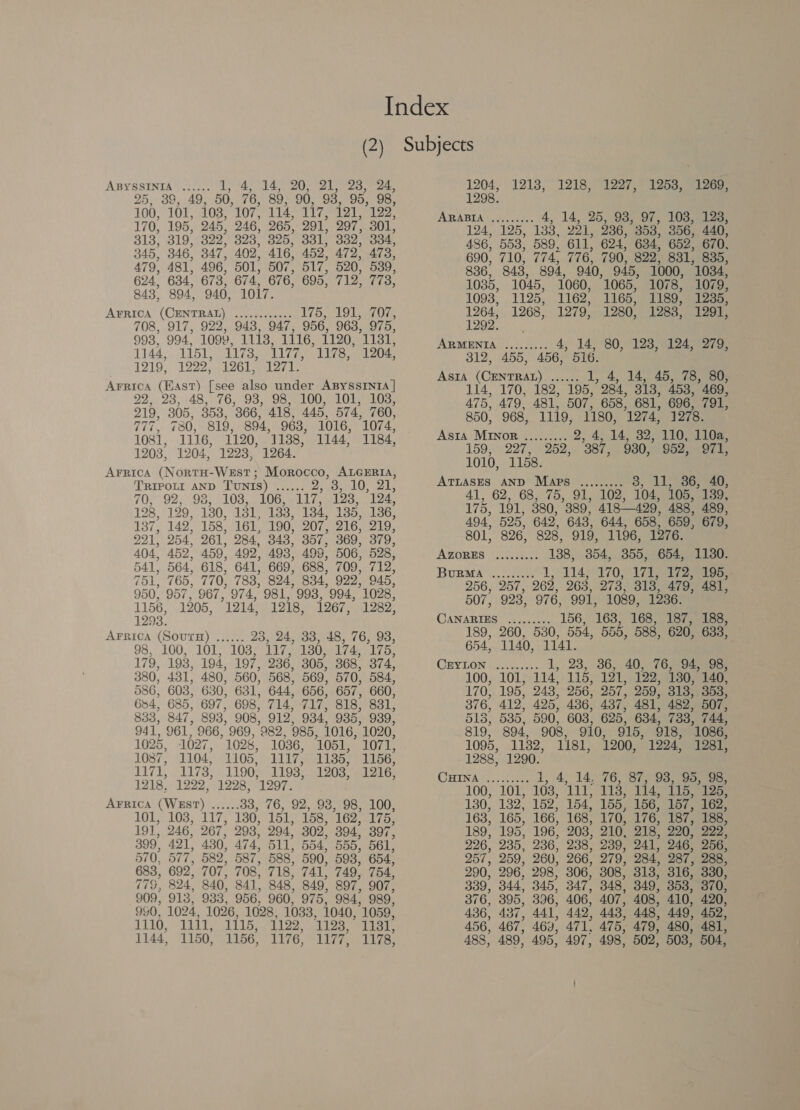 25, 38,49, 50, 76, 89, 90, 93, 95, 98, 100, 101, 103, 107, 114, 117. 121, 19 2, 170, 195, 245, 246, 265, 291, 297, 301, 313, 319, 322, 323, 325, 331, 332. 334, 345, 346, 347, 402, 416, 452, 472, 473, 79, 481, 496, 501, 507, 517, 520, 539, 624, 634, 673, 674, 676, 695, Vigee te. 843, 894, 940, 1017. A¥rrica (CENTRAL) (220-0. aes 175, 191, 707, 708, 917, 922, 948, 947, 956, 963, 975, 993, 994. 1092, Wis! 1116, 1120, Sey 1144, 1151, 1173, 1177, 1178, 1204, 1219, 1222, L26L 21271, Arrica (East) [see also under ABYSSINIA | 22, 23,48, 76, 93, 98, 100, 101; 103, 219, 305, 353, 366, 418, 445, 574, 760, 777, 780, 819, 894, 963, 1016, 1074, 1081, 1116, 1120, 1188, 1144, 1184, 1203, 1204, 1223, 1264. AFrrica (NortH-WEsT; Morocco, ALGERIA, TRIPOLI AND TUNIS) AA 2, oe LOS ake 70, 92, 98, 103, 106, 117, 123, 124, 128, 129, 130, 131, 133, 134, 135, 136, 137, 142; 158, 161, 190, 207, 216, 219, 221, 254. 261, 284. 343, 357, 369, 379, 404, 452, 459, 492, 493, 499, 506, 528, 541, 564, 618, 641, 669, 688, 709, 712, 751, 765, 770, 783, 824) 834, 922, 945, 950, 957, 967, 974, 981, 993, 994, 1028, 1156, 1205, 1214, 1218, 1267, 1282, 1293. AFRICA (SOUTH) ...... 23, 24, 33, 48, 76, 93, 98, 100, 101, 103; L117, 130, 174, 175, 179, 193, 194, 197, 236, 305, 368, 374, 380, 431, 480, 560, 568, 569, 570, 584, 586, 603, 630, 681, 644, 656, 657, 660, 684, 685, 697, 698, 714, 717, 818, 831, 833, 847, 893, 908, 912, 934, 935, 939, 941, 961, 966, 969, 982, 985, 1016, 1020, 1025, 1027, 1028, 1036, ‘1051, 1071, 1087, 1104, 1105, 1117, 1135, 1156, 1171, 1173, 1190, 1193, 1203, 1216, 1218. 1222, 1228, 1297. AFRICA (WEST) ...... 33, 76, 92, 93, 98, 100, LL 1038; 117; 130, 151, 158, 162, Lib, 19], 246, 267, 293, 294, 302, 394, 397, 399, 421, 430, 474, 511, 554, 555, 561, 570, 577, 582, 587, 588, 590, 598, 654, 683, 692, 707, 708, 718, 741, 749, 754, 779, 824 40, 841, 848, 849, 897, 907, 909, 913, 933, 956, 960, 975, 984, 989, 950, 1024, 1026, 1028, 1033, 1040, 1059, 1330). 1111, 1115, 1122, 1123, Tipe 1144) 1150, 1156, 1176, 1177, 1178, 1298. ABRADIAR Nol: 4, 14, 25, 938, 97, 103, 123, 124, 125, 138, 221, 236, 358, 356, 440, 436, 553, 589. 611, 624, 634, 652, 670, 690, 710, 774, 776, 790, 822, 831, 835, 836, 843, 394, 940, 945, 1000, 1034, 1035, 1045, 1060, 1065, 1078, 1079, 1093, 1125, 1162, 1165, 1189, 1235, 1264, 1268, 1279, 1280, 1288, 1291, 1208)... ARMENIA ......... 4, 14, 80, 123, 124, 279, 312, 455, 456, 516. AsIA (CENTRAL). ...... I, 4, 14, 45, 78, 80; 114, 170, 182, 195, 984. 313, 453, 469, 475, 479, 481, 507, 658, 681, 696, 791, 850, 968, 1119, 1180, 1274, 1278. Asta MInor ......... 2, 4, 14, 32;-110> 110g, 159, 227, 252,. 387, 980,952, /971, 1010, 1158. ATLASES AND Maps ......... 3, 11,36, 40, 41; 62, GB 2A75 49) ele. 104, 105, 139, 175, 191, 380, 389. 418429, 488, 489, 494, 525, 642, 643, 644, 658, 659, 679, 801, 826, 828, 919, 1196, 1276. AZORES (.....4... mnie 354, 355, 654, 1130. BURMA cee 114, 170, 171, 172, 195, 256, 257, 268, 263, 273, 318, 479, 481, 507, 923, 976, 991, 1089, 1236. CANARIES ......... 156, 168, 168, 187, 188, 189, 260, 530, 554, 555, 588, 620, 633, 654,.1140, 1141. CEYLON haben. te 1, 23, 36, 40, -76, 94, (98; 100, 101, 114, 115, 121, 122, 130, 140, 170, 195, 243, 256, 257, 259, 313; 353, 376, 412, 425, 436, 437, 481, 482° 507, 518, 535, 590, 603, 625, 634, 733, 744, 819, 894, 908, 910, 915, 918, 1086, 1095, 1132, 1181, 1200, 1224, 1281, 1288, 1290. ORINA BY seseee 1, 4, 14, 76, 87, 93, G5; 98; 01 114, 115, 125 488, 489) 60 497, 498, 502, 503, 504,