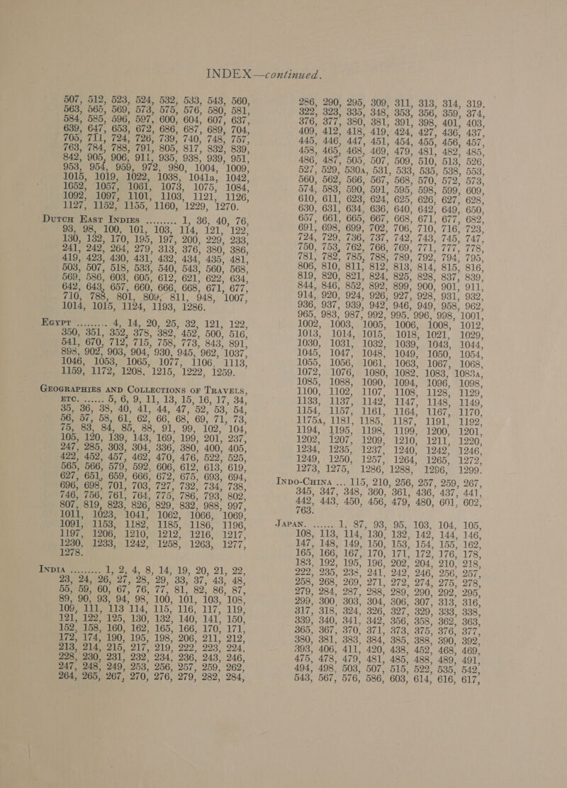 507, 512, 523, 524, 532, 533, 543, 560, 286, 290, 295, 309, 311, 313, 314, 319, 563, 565, 569, 573, 575, 576, 580, 581, 322, 323, 835, 348) 353, 356, 359, 374° 584, 585, 596, 597, 600, 604, 607, 637, 376, 377, 380, 381, 391, 398, 401, 403. 639, 647, 653, 672, 686, 687, 689, 704, 409, 412, 418, 419, 424? 497) 436, 437” 705, 711, 724, 726, 739; 740; 748, 757, 445, 446, 447, 451, 454) 455, 456, 457, 763, 784, 788, 791, 805, 817) 832) 839, 458, 465, 468, 469, 479, 481) 482) 485° 842, 905, 906, 911, 935, 938° 939; 951° 486, 487, 505, 507, 509, 510, 513, 526, 953, 954, 959, 972, 980, 1004, 1009, 527, 529, 530A, 531, 533, 535, 538, 553, 1015, 1019, 1022, 1038, 1041a, 1042, 560, 562, 566, 567, 568, 570, 572, 573. 1052, 1057, 1061, 1073, 1075, 1084’ 574, 583, 590, 591, 595, 598, 599, 609. 1092, 1097, 1101, 1103, 1191; 1126, 610, 611, 623, 624) 625, 626, 627, 628. 1127, 1152, 1155, 1160, 1229, 1270. 630, 631, 634, 636, 640, 642) 649; 650. 657, 661, 665, 667, 668, 671, 677, 682, Durex Sc) meee PR Exes 691; 698, 699, 702; 706; 710? 716; 723° 130, 182, 170, 195, 197, 200, 999, 933) 724, 729, 736, 737, 742, 743, 745, 747, 750, 753 762, 766, 769, 771. 777, 778 241, 249° 264, 279, 313, 376, 380, 386, ees eee LASS 503, 507, 518, 533, 540, 543, 560, 568. 806, 810, 811, 812, 813, 814, 815, 816, 569, 586, 603) 605, 612; 621. 622) 634. 819, 820, 821, 824, 825, 828, 837, 839, 642, 643, 657, 660, 666, 668, 671, 677, 844, 846, 852, 802, 899, 900, 901; 911, 710, 788, 801, 809; S11, 948, 1007. 914, 920, 924, 926, 927, 9287 931) 932” lo14, 1015, 1124, 1i9s, 1286. 936, 937, 939, 942° 946) 949) 958) 962, 965, 983, 987, 992, 995,996,998, 1001. Gy Bre...) eee) 025.92. 191) 192, 1002, 1003, 1005, 1006, 1008, 1012, 350, 351, 352, 378, 382,” 452, 500, 516, 1013, 1014, 1015, 1018, 1021, 1029, 541, 670, 712, 715, 758, 773, 843, 891, 1030, 1031, 1032) 1039, 1043, 1044, 898, 902; 903, 904, 930, 945, 962, 1087; 1045, 1047, 1048, 1049; 1050, 1054; 1046, 1053, (1065, 1077, 1106, 1113; 1055, 1056, 1061, 1063, 1067; 1068) 1159, 1172, 1208,°1215, 1222, 1959. 1072, 1076, 1080, 1082, 1083, 1088a, 1085, 1088, 1090, 1094, 1096, 1098, GEOGRAPHIES AND COLLECTIONS OF TRAVELS, 1100, 1102, 1107, 1108, 1128, 1129, ETO. ...... on 901 19).15 16, 17. 34. 1133, 11387, 1142, 1147, 1148, 1149, 35, 36, 38, 40, 41, 44, 47, 52,53, 54 1154, 1157, 1161; 1164) 1167, 1170: 56, 57, 58, 61) 62; 66, 68, 69, 71, 73, 1175a, 1181, 1185, 1187, 1191, 1199° 75, 88, 84, 85, 88, 91, 99, 102, ‘104, 1194, 1195, 1198, 1199, 1200, 1201. 105, 120, 139, 143,169. 199, 201, 237, 1202, 1207; 1209, 1210, 1211’ 1220, 247, 285, 303; 304, 336; 380, 400, 405° 1234, 1235; 19377 1240, 12497 1946’ 422, 452, 457, 462, 470, 476, 522) 595, 1249, 1250, 1257; 1264? 1265, 1279) es 566, ue 592, iss oe 613, 619, 1273, 1275, 1286) 1288,’ 1296,’ 1299’ 627, 651, 659, 666, 672, 675, 693, 694, ‘ 696, 698, 701, 703, 727, 782, 784, 738, NP TN tS 36D 156. 4h dae 746, 756, 761, 764, 775, 786, 793, 802; 449° 443, 450, 456, 479, 480, 601; 602. 807, 819 , 823, 826, 829, ook Soo e 763° 1011, 1023, 1041, 1062, 1066, 1069, 1091, 1158, 1182, 1185, 1186, 1196, JAPAN. ...... 1; 87, 93, 95, 103, 104,. 105, 1197 1206,.1210, £1212, 1216.) 1217 108, 113, 114, 130, 182, 142, 144, 146, 1230, 1233, 1242? 1258? 12637 1977 147, 148, 149, 150, 153, 154, 155, 162, 1278° : : : 165, 166, 167, 170, 171, 172, 176, 178, 183, 192; 195; 196, 202? 204° 210, 218° Dara hy: te, 4, 8, 14,19, 20, 21; 22, 222, 235, 238, 241, 242, 246 256, 257, 23)/24))96, 27, 28, 29,’ 33,37, 43, 48, 258, 268, 269, 271, 272, 274, 275, 278. 55, 59, 60, 67, 76, 77, 81, 82, 86, 87, 279, 284, 287, 288, 289, 290, 292° 295. 89, 90, 93, 94) 98” 100, 161, 103, 108° 299, 300, 303, 304, 306, 307, 313, 316, 109, 111, 1137114? 115, 116, 117; 119. 317, 318, 324, 326, 327, 320, 333, 338. 121, 122? 125, 130, 132, 140, 141, 150, 339, 340, 341, 342, 356, 358, 362, 363, 152, 158, 160, 162, 165, 166, 170, 171, 365, 367, 370, 371, 373, 375, 376, 377, 172, 174, 190, 195, 198, 206, 211, 212. 380, 381, 383, 884, 385, 388, 390, 392, 213, 214) 215, 217, 219° 229” 993° 994 393, 406, 411, 420, 438, 452, 468, 469. 228, 230, 231) 232° 234° 236; 243° 246, 475, 478, 479, 481, 485, 488, 489, 491, 247, 248, 249° 253) 256, 257) 259, 262° 494, 498, 503, 507, 515, 522, 535, 542° 264, 265, 267, 270; 276, 279) 2827 984’ 543, 567, 576, 586, 603, 614, 616, 617,