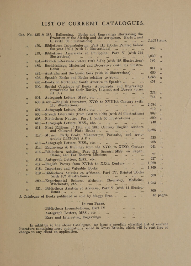 LIST OF CURRENT CATALOGUES. Cat. No. 435 &amp; 387.—Ballooning. Books and Engravings a oe the Evolution of the Airship and the rao Parts I and II (with 68 illustrations)... . 2,463 Items. i 470.—Bibliotheca Incunabulorum, Part III (oaks Pr ore telere the year 1501) (with 71 ’illustrations) ah : Guse. a 479, —Bibliotheca Americana et erraaeies Part v (with o14 illustrations) : F080: 5; a 484,.—French Literature ibefors 1700 A. D. ) pee 128 illustr oi TOO: ai Pe 489.—Bookbindings, Historical and Decorative Grins 117 illustra- tions) ... OL. 45 A 491.—Australia and ths South Boas Grit 29 sitciebra honey’: aie BUS, e 495.—Spanish Books and Books relating to Spain... .. «.. 1,358 ,, hi 496.—Books on North and South America in Spanish .. ps oo €5l,, Ae 500.—Special Catalogue of Books, Autographs, and Engravings remarkable for their peti Interest and peru area £1 1s.) is : 294° 4, ,, 601.—Autograph Letters, MSS. s ee aT CEL 744 sy, = 503 &amp; 505.—English Literature, AMER to XVIIIth Century y “(wit ‘ith 110 illustrations) - AOE 4 504.—Autograph Letters, MSS., até, ee eae fi} Fe e 506.—French Literature (from 1700 to 1928) eile 84. tueiretions) eras i ss 508.—Bibliotheca Nautica, Part I (with 66 illustrations) . rey tere | paar ow 510.—Autograph Letters, MSS., etc. ..... : 48) a is 511.—First Editions of 19th and 20th Centiir y ‘English Authors and Coloured Plate Books ... 2,526, - 512.—Music: Early Books, Manuscripts, Portraits, and Eantas graphs (1473- 1928 A.D. ) Wepre axes cape Drea iG es 513.—Autograph Letters, MSS., etc. ... . 708 +s 514.—Enegravings &amp; Etchings from the XVth is “XIXth GLpiee G4E- 45 mS 515.—Bibliotheca Asiatica, Part II, Spanish ee on Japan, China, and Far Eastern Missions ee Pri ers PATE pt Sage », 616.—Autograph Letters, MSS., etc. “are URE UR ORN tis 93 rt 517.English Poetry from XVIth to XXth Century. Pa ey ee Lee yy “A 518.—Important and Valuable Books aa 1.8600 233 Pi 519. —Bibliotheca Asiatica et te gi Part iv, Printed ‘Books ; (with 102 illustrations) ; 500s, os 520.—Experimental Science, Alchemy, Chemistry, Medicine, Witchcraft, etc. ... 1,253, ie 521. —Bibliotheca Asiatica et Africana, Part: V (with 3 14 illustra- tions)... 800 +5, A Catalogue of Books published or bold ts Muees Bros. Ba dis Pte pan ote tee 46 pages. In THe Press. Bibliotheca Incunabulorum, Part IV Autograph Letters, MSS., etc. Rare and Interesting Engravings In addition to the above Catalogues, we issue a monthly classified list of current literature containing most publications _ “issued in Great Britain, which will be sent free of charge to any client on application.
