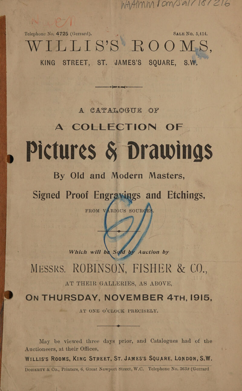  NAAN Fone are for SF Deve ey % dt WILLIS’S’ ROOMS, KING STREET, ST. JAMES’S SQUARE, 8S.W. RAEI eg CS A CAPALOGUE OF A COLLECTION OF Pictures § Drawings By Old and Modern Masters,  Which will b&amp; Sofd bf Auction by MESSRS. ROBINSON, FISHER &amp; C0. AT THEIR GALLERIES, AS ABOVE, ON THURSDAY, NOVEMBER 4TH, I9I5, AT ONE O’CLOCK PRECISELY.  May be viewed three days prior, and Catalogues had of the Auctioneers, at their Offices, WILLIS’S RooMS, KING STREET, ST. JAMES’S SQUARE, LONDON, S.W.  DOHERTY &amp; Co., Printers, 6, Great Newport Street, W.C. Telephone No. 3639 (Gerrard