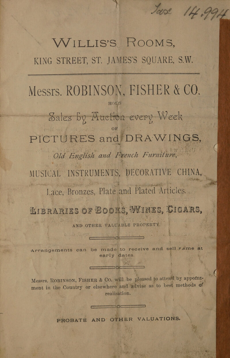 Tie lh Gog WILLIS’S ROOMS, KING STREET, ST. JAMES’'S SQUARE, S.W.    Messrs. ROBINSON, FISHER &amp; CO. HORE  ales-by- Pea  R-every- Week PICT “hel sng DRAWINGS, Old English and French Furniture, he ay ne br 0 MUSICAL INSTI ee TS, ‘DE cOl RATIVE CHINA, ; * Lace Bronzes, Plate and Plated. ‘Articles. Ki RARIES OF BOOKS, wanes, CIGARS, “AND OTHER VALUABLE PROPERTY. a 4 s. i) ; yf * Py i. &gt;. 2 curanemrese a. * amatenareet vas! ib . ne ‘ Arrangements can be made to receive and sell. same at early dates. | 4 | ————— ae &gt; is de aa Messrs. ROBINSON, FISHER &amp; Co. will. be. pleased to aie by appomt-, ment in the Country or elsewhere and ilvise as’ to best methods of realisation. . : — i PROBATE AND OTHER VALUATIONS. n ys ee rae ay % rity me ytfan Bi.5° \ Cee oy a SS), sf any A wae By ig. 8 a ea a.) ee