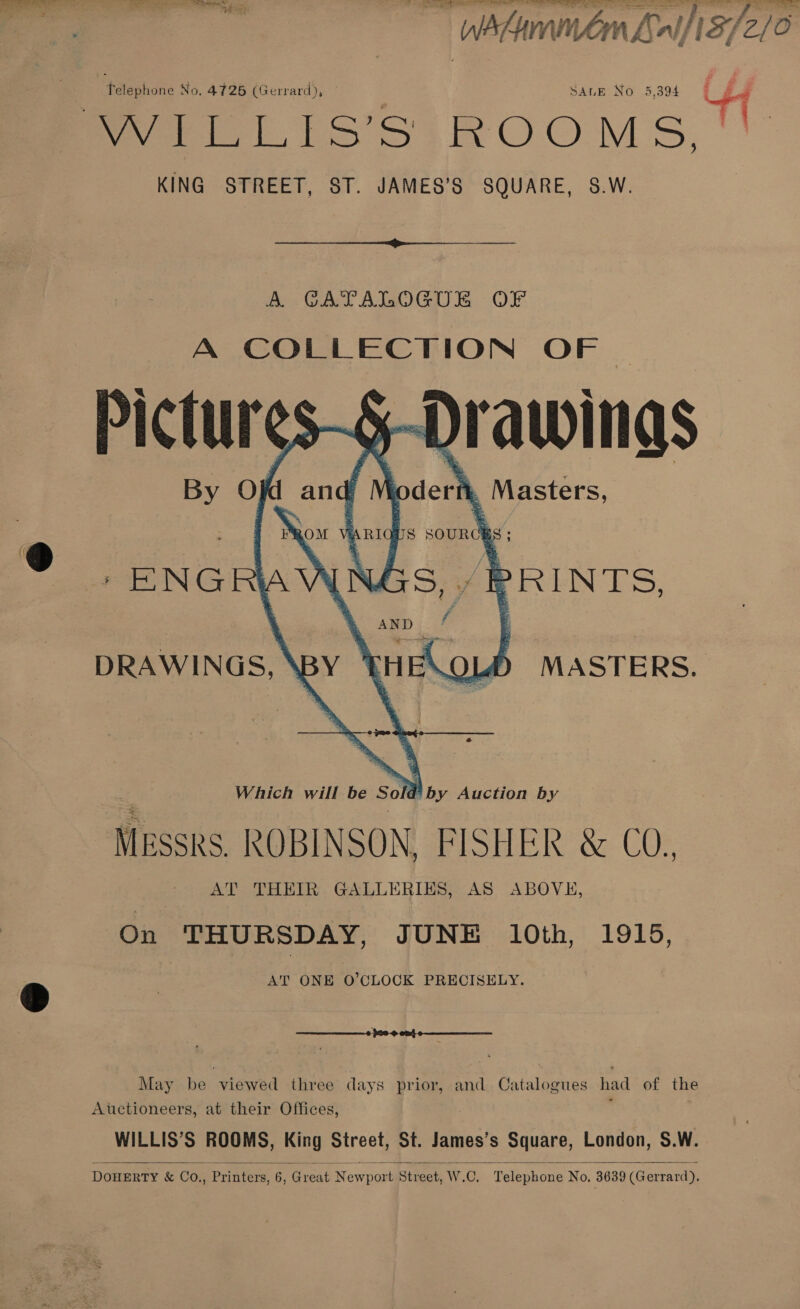 ee ORS eae Bn Re é Telephone No. 4726 (Gerrard), | SALE No 5,394 KING STREET, ST. JAMES’S SQUARE, S.W.  A. GATALOGUE OF A COLLECTION OF | By O} d and hoderi . Masters,   OATS SOURCE = y,' PRINTS, iy BOM FA ENGR DRAWINGS, \BY eek os MASTERS. Which will be So d o by Auction by MESSRS. | ROBINSON, FISHER &amp; CO., AT THEIR GALLERIES, AS ABOVE, On THURSDAY, JUNE 10th, 1915, AT ONE O’CLOCK PRECISELY. May be viewed three days prior, and Catalogues had of the Auctioneers, at their Offices, WILLIS’S ROOMS, King Street, St. James’s Square, London, S.W. DOHERTY &amp; Co., Printers, 6, Great Newport Street, W.C. Telephone No, 3639 (Gerrard).   