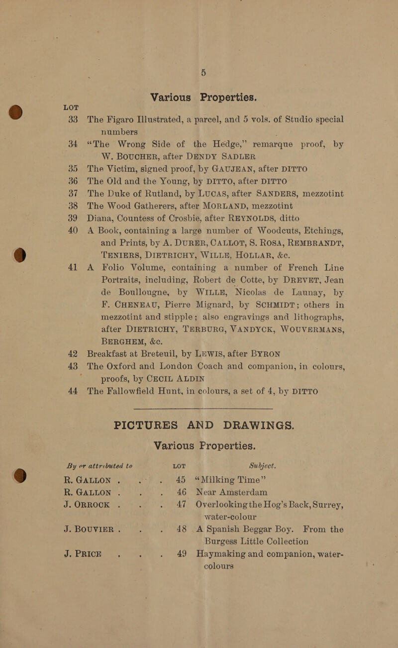 4] 42 44 Various Properties. The Figaro Illustrated, a parcel, and 5 vols. of Studio special numbers “The Wrong Side of the Hedge,’ remarque proof, by W. BOUCHER, after DENDY SADLER The Victim, signed proof, by GAUJEAN, after DITTO The Old and the Young, by DITTO, after DITTO The Duke of Rutland, by LUCAS, after SANDERS, mezzotint The Wood Gatherers, after MORLAND, mezzotint Diana, Countess of Crosbie, after REYNOLDS, ditto A Book, containing a large number of Woodcuts, Etchings, and Prints, by A. DURER, CALLOT, S. ROSA, REMBRANDT, TENIERS, DIETRICHY, WILLE, HOLLAR, &amp;c. A Folio Volume, containing a number of French Line Portraits, including, Robert de Cotte, by DREVET, Jean de Boullougne, by WILLE, Nicolas de Launay, by F, CHENEAU, Pierre Mignard, by SCHMIDT; others in mezzotint and stipple; also engravings and lithographs, after DIETRICHY, TERBURG, VANDYCK, WOUVERMANS, BERGHEM, &amp;c. Breakfast at Breteuil, by LEWIS, after BYRON The Oxford and London Coach and companion, in colours proofs, by CECIL ALDIN The Fallowfield Hunt, in colours, a set of 4, by DITTO 3 PICTURES AND DRAWINGS. Various Properties. water-colour Burgess Little Collection colours