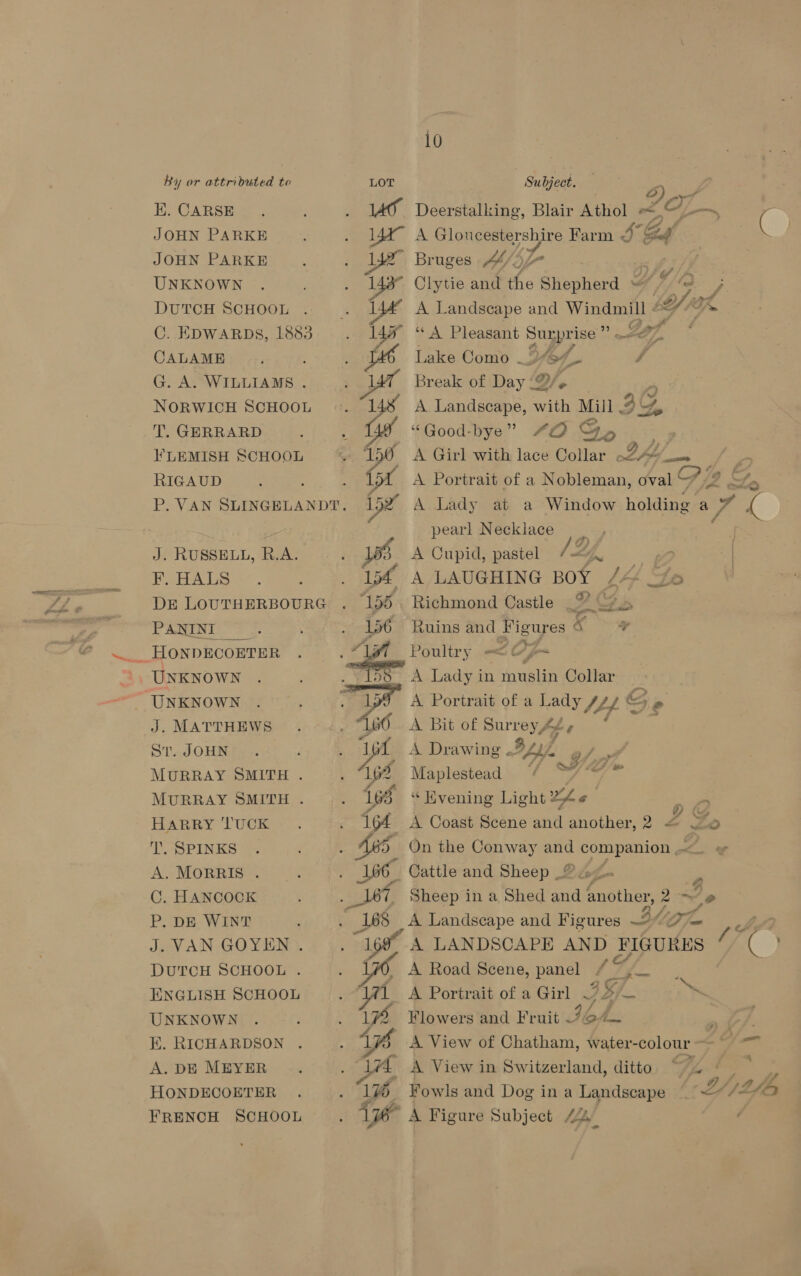 EK. CARSE JOHN PARKE JOHN PARKE UNKNOWN DUTCH SCHOOL CALAME : G. A. WILLIAMS . NORWICH SCHOOL T. GERRARD FLEMISH SCHOOL RIGAUD J. RUSSELL, R.A. F. HALS PANINI ih UNKNOWN J. MATTHEWS Sr. JOHN MURRAY SMITH . MURRAY SMITH . HARRY TUCK T.. SPINKS A. MORRIS . C. HANCOCK P. DE WINT J. VAN GOYEN . DUTCH SCHOOL . ENGLISH SCHOOL UNKNOWN E. RICHARDSON A. DE MEYER HONDECOETER FRENCH SCHOOL  10 ao Deerstalking, Blair Athol Coad oon 14a A Gloncestershire Farm 3 Sg ( ye Bruges 44/) LS, Clytie and the @hephend A Titd” ; A Landscape and ies 5 9 2/3 < ‘*A Pleasant Surpri ise’ Lake Como _246/. laf A Landscape, ate Mill . 3Y, “Good-bye” “QD © Ge , A Girl with lace Collar LAS bf. (or A Portrait of a Nobleman, oval 72 £ 152 A Lady at a Window holding ao ee : J -pearl Necklace | 3 A Cupid, pastel i te ve ) bf A LAUGHING BOY /4 Yo Richmond Castle Je 2 >~o a Ruins and Figures * Poultry —<¢ 7 oa A Lady in muslin Collar A Portrait of a Lady 14. &amp; be A Bit of Surrey 4é, A Drawing .. Lav A Oy Maplestead | =a L “ Hvening Light Ae a 164 A Coast Scene and another, 2 = Zo ae Sheep in a Shed and another, 2 ~ 2 168 A Landscape and Figures BG am ye “168% A LANDSCAPE AND FIGURES / ( | A Road Scene, panel 19 * Aas 1 A Portrait of a Girl 3S, am s. / 4 1 Flowers and Fruit 764. — A View of Chatham, water-colour oes eo ps A View in Switzerland, ditto ~ Vy, os wh 6 Fowls and Dog ina Landscape ~ L/L A te A Figure Subject 44