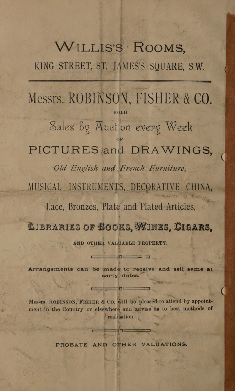 WILLIS'S: Pome KING STREET, oT. JAMESS SQUARE, SW.  Messrs. ROBINSON FISHER \ LO. HOLD ales ‘by Muctior 7 Week PICTURES} and DRAWINGS, Old rein and French Pre (ace Bronzes, Plate rid Plated habe ‘HIBRARIES OF BOOKS, WINES, Cicars, ’ AND OTHER VALUABLE PROPERTY. ee . early: ~dates. Rag ee ta ce lis Aca: ROBINSON, FISHER &amp; Co. will be pleasétt to attelid by sinsiila ment in the Conniry or elsewherd, and: advise as to best methods of * realisation. : t  PROBATE AND OTHER VALUATIONS. 