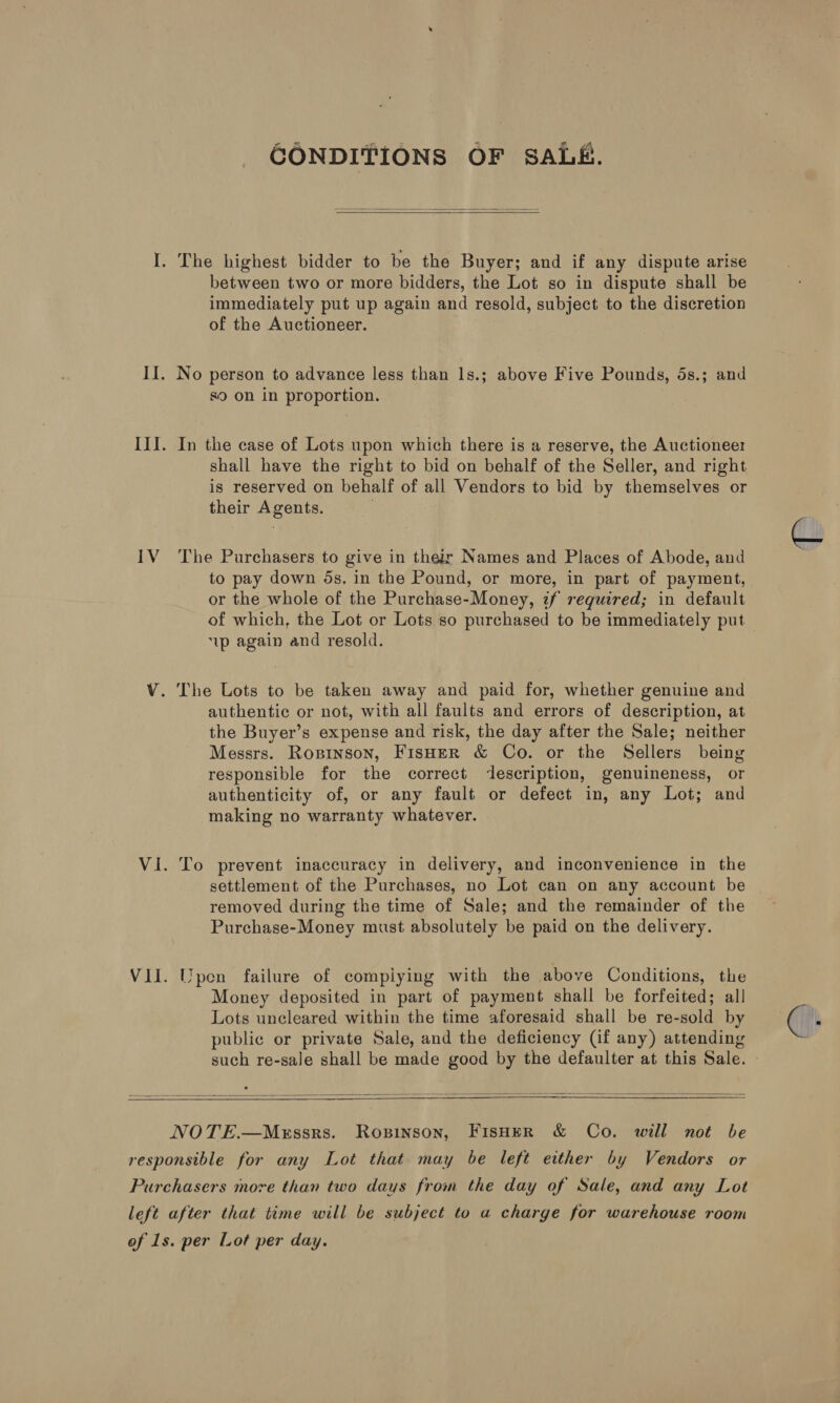 CONDITIONS OF SALE.   I. The highest bidder to be the Buyer; and if any dispute arise between two or more bidders, the Lot so in dispute shall be immediately put up again and resold, subject to the discretion of the Auctioneer. II. No person to advance less than ls.; above Five Pounds, 5s.; and 89 on in proportion. III. In the case of Lots upon which there is a reserve, the Auctioneer shall have the right to bid on behalf of the Seller, and right is reserved on behalf of all Vendors to bid by themselves or their Agents. IV The Purchasers to give in their Names and Places of Abode, and to pay down 5s, in the Pound, or more, in part of payment, or the whole of the Purchase-Money, zf required; in default 1p again and resold. V. The Lots to be taken away and paid for, whether genuine and authentic or not, with all faults and errors of description, at the Buyer’s expense and risk, the day after the Sale; neither Messrs. Roprnson, FisHer &amp; Co. or the Sellers being responsible for the correct description, genuineness, or authenticity of, or any fault or defect in, any Lot; and making no warranty whatever. VI. To prevent inaccuracy in delivery, and inconvenience in the settlement of the Purchases, no Lot can on any account be removed during the time of Sale; and the remainder of the Purchase-Money must absolutely be paid on the delivery. VII. Upen failure of compiying with the above Conditions, the Money deposited in part of payment shall be forfeited; all Lots uncleared within the time aforesaid shall be re-sold by publie or private Sale, and the deficiency (if any) attending such re-sale shall be made good by the defaulter at this Sale.     NOTE.—M«xrssrs. Ropinson, FIsHER &amp; Co. will not be responsible for any Lot that may be left either by Vendors or Purchasers more than two days from the day of Sale, and any Lot left after that time will be subject to a charge for warehouse room of 1s. per Lot per day.