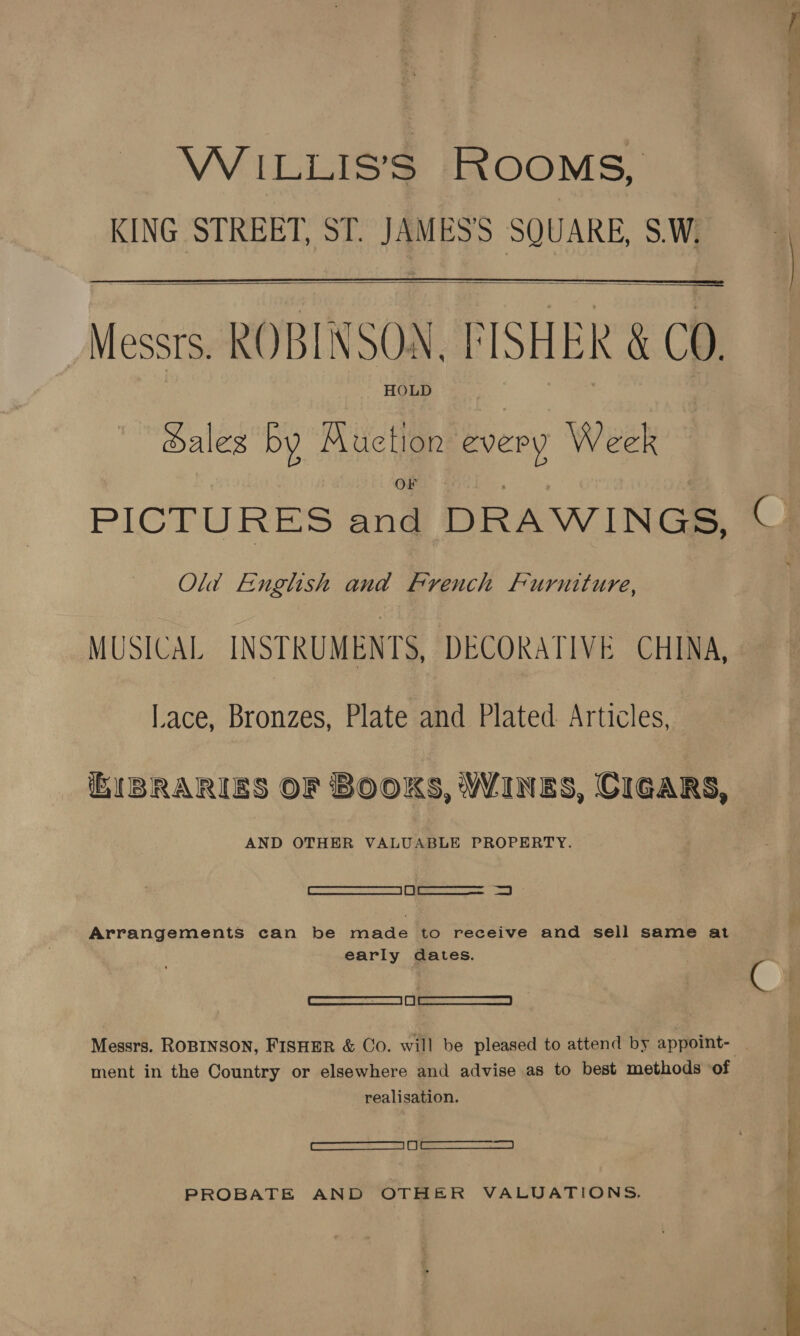 WiILLIS’S ROOMS, : KING STREET, ST. JAMES'S SQUARE, S.W. i  i Messrs. ROBINSON, FISHER &amp; CO. Sales by Muction every Week PICTURES and DRAWINGS, © Old English and French Furniture, MUSICAL INSTRUMENTS, DECORATIVE CHINA, Lace, Bronzes, Plate and Plated Articles, iB(BRARIES OF BOOKS, WINES, GIGARS, AND OTHER VALUABLE PROPERTY. Arrangements can be made to receive and sell same at early dates. —oe—_—_———_ ~S Messrs. ROBINSON, FISHER &amp; Co. will be pleased to attend by appoint- . ment in the Country or elsewhere and advise as to best methods of realisation. Se { PROBATE AND OTHER VALUATIONS. 