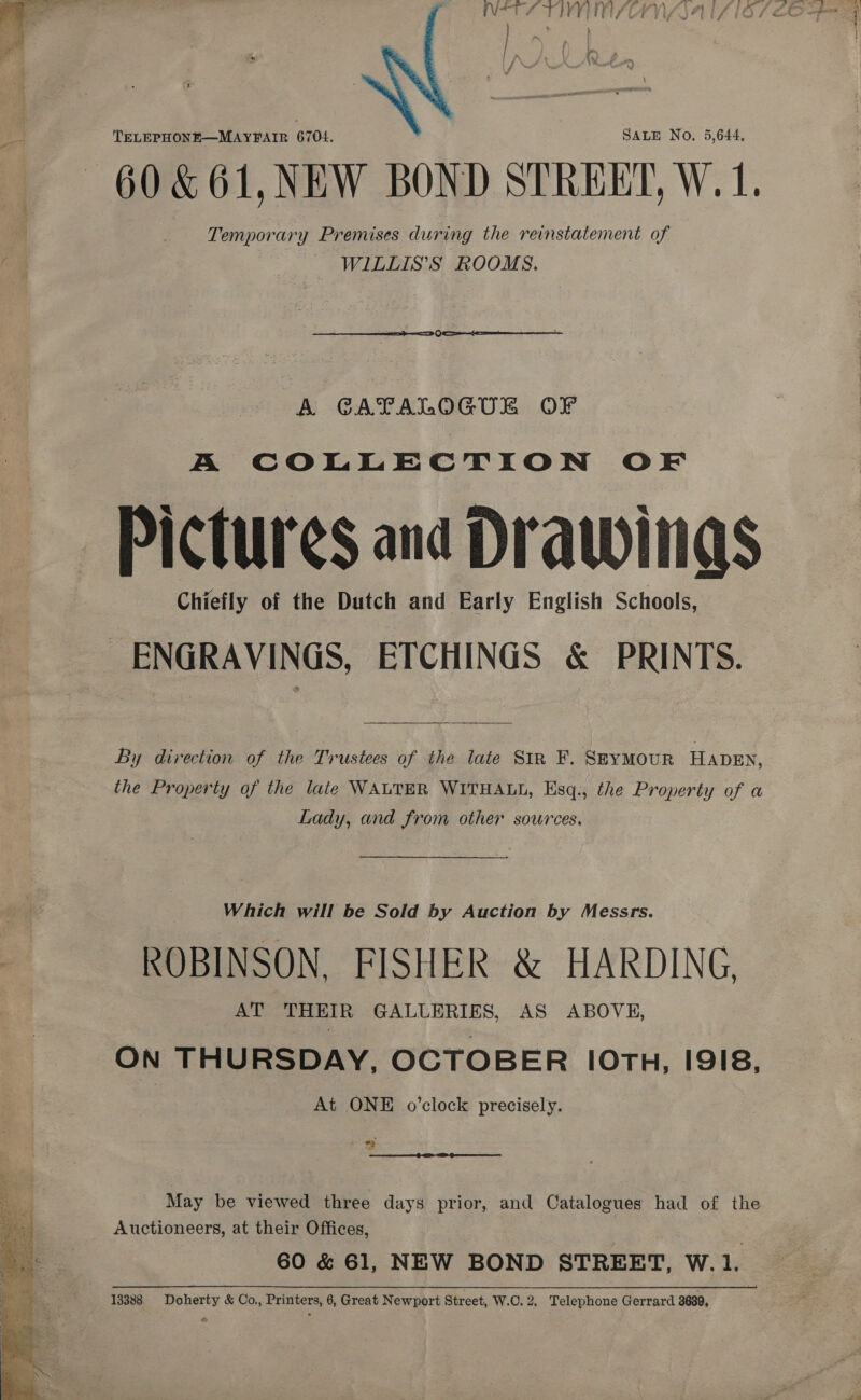   TELEPHONE—MAYFAIR 6704. SALE No. 5,644, -60&amp;61, NEW BOND STREET, W.1. Temporary Premises during the reinstatement of WILLIS’S ROOMS.   A GATALOGUE OF A COLLECTION OF Pictures and Drawinas Chiefly of the Dutch and Early English Schools, ENGRAVINGS, ETCHINGS &amp; PRINTS.   By direction of the Trustees of the late Str F. SEYMOUR HADEN, the Property of the late WALTER WITHALL, Esq., the Property of a Lady, and from other sources. Which will be Sold by Auction by Messrs. ROBINSON, FISHER &amp; HARDING, AT THEIR GALLERIES, AS ABOVE, ON THURSDAY, OCTOBER IOTH, I9I8, At ONE o’clock precisely. May be viewed three days prior, and Catalogues had of the Auctioneers, at their Offices, 60 &amp; 61, NEW BOND STREET, W.1. 13388 Doherty &amp; Co., Printers, 6, Great Newport Street, W.C. 2, Telephone Gerrard 3630,