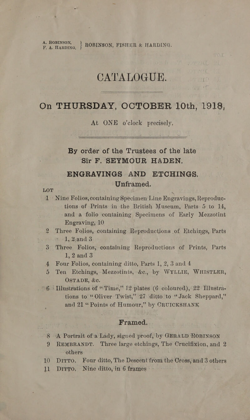 On LOT 1 10 ‘ie HARDING, ROBINSON, FISHHR &amp; HARDING. CATALOGUE. THURSDAY, OCTOBER 10th, 1918,   At ONE o’clock precisely,   By order of the Trustees of the late Sir F. SEYMOUR HADEN, ENGRAVINGS AND ETCHINGS. Unframed. Nine Folios, containing Specimen Line Engravings, Reproduce: tions of Prints in the British Museum, Parts 5 to 14, and a folio containing Specimens of Harly Mezzotint Engraving, 10 Three Folios, containing Reproductions of Etchings, ace 1, 2,and 3 Three Folios, containing Reproductions of Prints, Parts 1,2 and 3 Four Folios, containing ditto, Parts 1, 2, 3 and 4 Ten Etchings, Mezzotints, &amp;¢., by WYLLIE, WHISTLER, OSTADE, &amp;c. tions to “Oliver ‘l'wist,” 27 ditto to “Jack Sheppard,” and 21 “ Points of Humour,” by CRUICKSHANK Framed. REMBRANDT. Three large eer The Crucifixion, and 2 others Ditto. Four ditto, The Descent from the Cross, and 3 others Dirto, Nine ditto, in 6 frames