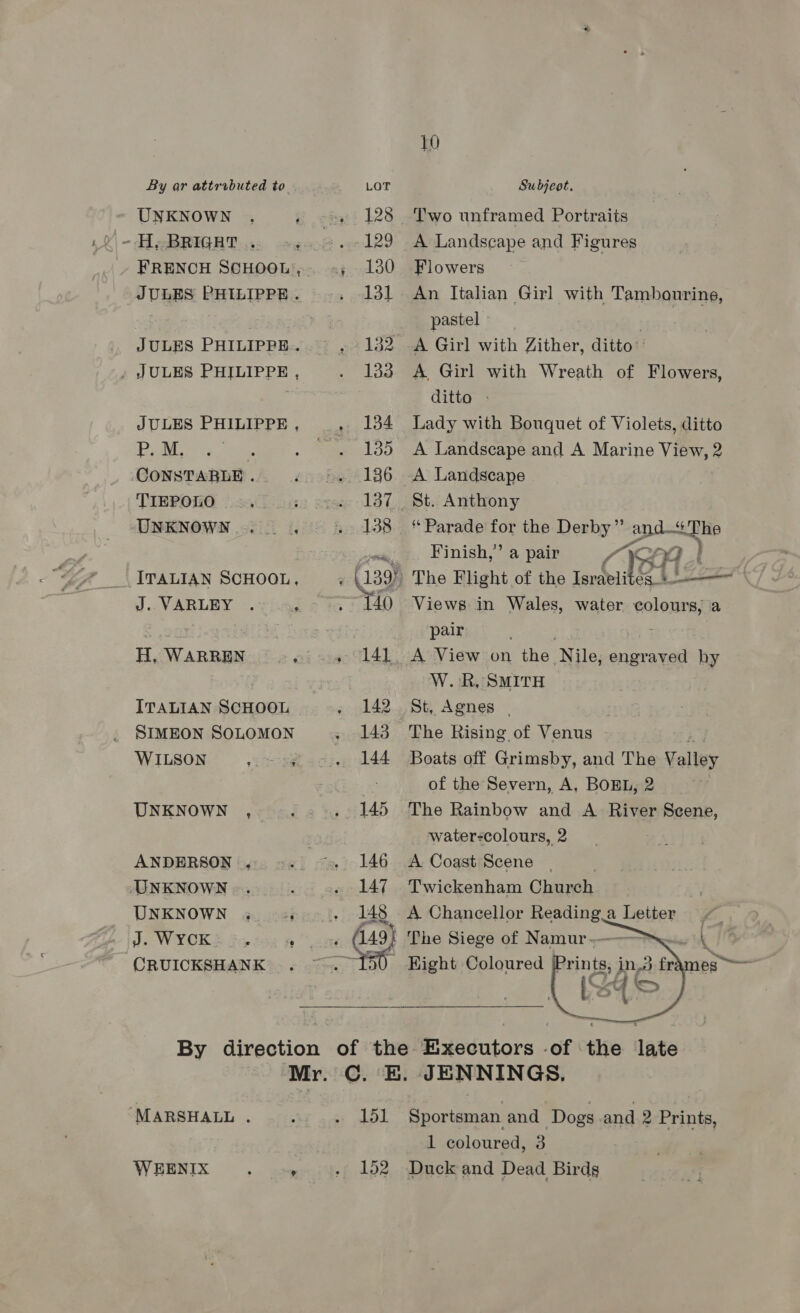 UNKNOWN FRENCH SCHOOL’, JULES PHILIPPE. JULES PHILIPPE. JULES PHILIPPE , JULES PHILIPPE , P.M. | CONSTABLE . TIEPOLO UNKNOWN... ITALIAN SCHOOL, J..VARLEY . $ ITALIAN SCHOOL SIMEON SOLOMON WILSON meets UNKNOWN , ANDERSON ., UNKNOWN UNKNOWN «4 35 CRUICKSHANK e 128 129 130 131 132 133 134 135 137 138 140 141 142 143 144 145 146 147 148 10 Two unframed Portraits A Landscape and Figures Flowers An Jtalian Girl with Tambourine, pastel - A Girl with Zither, ditto A Girl with Wreath of Flowers, ditto > Lady with Bouquet of Violets, ditto A Landscape and A Marine View, 2 A Landscape St. Anthony ‘Parade for the Derby”’ and—The Finish,’ a pair CBA 4s The Flight of the Israeli Views in Wales, water colours, a pair A View on the Nile, engraved hy W. RR, SMITH St, Agnes | The Rising of Venus Boats off Grimsby, and The Talley of the Severn, A, BOREL, 2 The Rainbow and A River Scene, water-colours, 2 A Coast Scene | | Twickenham Church A Chancellor ene a Letter The Siege of er . ) Hight Coloured J  ‘MARSHALL . WEENIX : ’ 151 152 Sportsman. and Dogs and 2 Prints, 1 coloured, 3 Duck and Dead Birds
