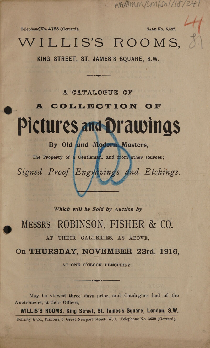  Telephone{No. 4725 (Gerrard). SALE No, 5,492. Wape Liss ROOMS, KING STREET, ST. JAMES’S SQUARE, S.W. A GATALOGUE OF Which will be Sold by Auction by MESSRS. ROBINSON, FISHER &amp; CO. AT THEIR GALLERIES, AS ABOVE, On THURSDAY, NOVEMBER 23rd, 1916, AT ONE O’CLOCK PRECISELY. May be viewed three days prior, and Catalogues had of the Auctioneers, at their Offices, WILLIS’S ROOMS, King Street, St. James’s Square, London, S.W. Doherty &amp; Co., Printers, 6, Great Newport Street, W.C. Telephone No. 3639 (Gerrard).