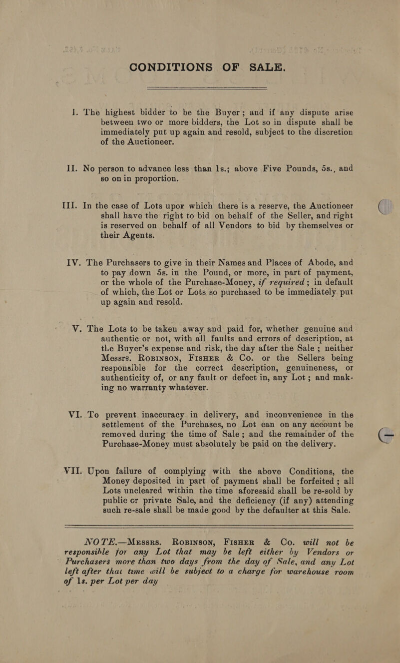 r II. III. IV. VII. CONDITIONS OF SALE. The highest bidder to be the Buyer; and if any dispute arise between two or more bidders, the Lot so in dispute shall be immediately put up again and resold, subject to the discretion of the Auctioneer. No person to advance less than ls.; above Five Pounds, 5s., and so on in proportion. In the case of Lots upor which there is a reserve, the Auctioneer shall have the right to bid on behalf of the Seller, and right is reserved on behalf of all Vendors to bid by themselves or their Agents. The Purchasers to give in their Names and Places of Abode, and to pay down 5s. in the Pound, or more, in part of payment, or the whole of the Purchase-Money, if required ; in default of which, the Lot or Lots so purchased to be immediately. put up again and resold. authentic or not, with all faults and errors of description, at tLe Buyer’s expense and risk, the day after the Sale ; neither Messrs. Ropinson, FisHer &amp; Co. or the Sellers being responsible for the correct description, genuineness, or authenticity of, or any fault or defect in, any Lot; and mak- ing no warranty whatever. To prevent inaccuracy. in delivery, and inconvenience in the settlement of the Purchases, no Lot can on any account be removed during the time of Sale; and the remainder of the Purchase-Money must absolutely be paid on the delivery. Upon failure of complying with the above Conditions, the Money deposited in part of payment shall be forfeited ; all Lots uncleared within the time aforesaid shall be re-sold by public or private Sale, and the deficiency (if any) attending such re-sale shall be made good by the defaulter at this Sale. NOTE.—MeEssrs. Rosinson, FisHeR &amp; Co. will not be