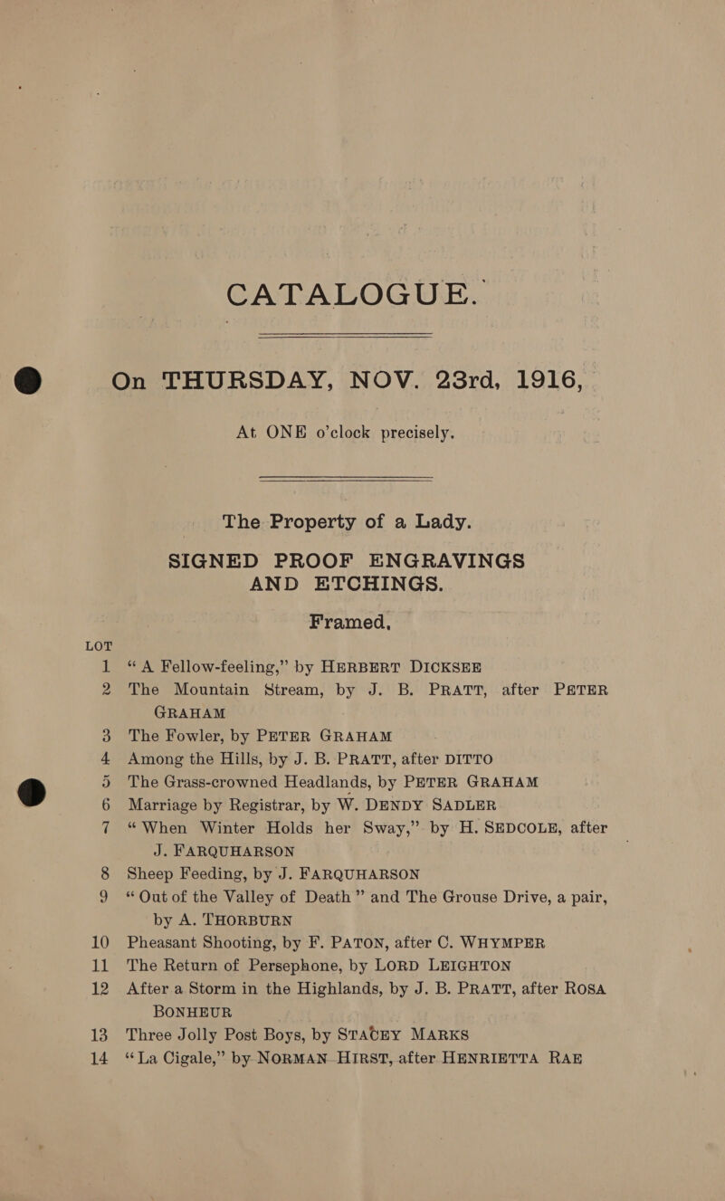 CATALOGUE. At ONE o’clock precisely. The Property of a Lady. SIGNED PROOF ENGRAVINGS AND ETCHINGS. Framed, “A Fellow-feeling,” by HERBERT DICKSEE The Mountain Stream, by J. B. PRATT, after PATER GRAHAM The Fowler, by PETER GRAHAM Among the Hills, by J. B. PRATT, after DITTO The Grass-crowned Headlands, by PETER GRAHAM Marriage by Registrar, by W. DENDY SADLER “ When Winter Holds her Sway,” by H. SEDCOLE, after J. FARQUHARSON Sheep Feeding, by J. FARQUHARSON * Out of the Valley of Death” and The Grouse Drive, a pair, by A. THORBURN Pheasant Shooting, by F. PATON, after C. WHYMPER The Return of Persephone, by LORD LEIGHTON After a Storm in the Highlands, by J. B. PRATT, after ROSA BONHEUR Three Jolly Post Boys, by STACEY MARKS ‘La Cigale,” by NORMAN. HIRST, after HENRIETTA RAE
