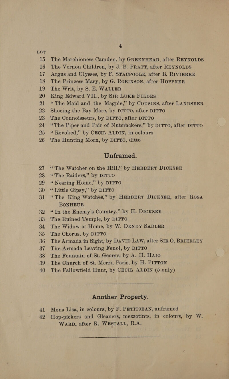 LOT 15 16 17 18 19 20 21 22 23 24 20 26 27 28 29 30 dl 32 33 d4 do 36 37 38 39 40 4] 42 4 The Marchioness Camden, by GREENHEAD, after REYNOLDS The Vernon Children, by J. B. PRATT, after REYNOLDS Argus and Ulysses, by F. STACPOOLE, after Bb. RIVIERRE The Princess Mary, by G. ROBINSON, after HOPPNER The Writ, by S. E. WALLER King Edward VII., by SIR LUKE FILDES ‘The Maid and the Magpie,” by COUSINS, after LANDSEER Shoeing the Bay Mare, by DITTO, after DITTO The Connoisseurs, by DITTO, after DITTO “The Piper and Pair of Nutcrackers,” by DITTO, after DITTO “ Revoked,” by CECIL ALDIN, in colours The Hunting Morn, by DITTO, ditto Unframed. ‘The Watcher on the Hill,” by HERBERT DICKSEER “The Raiders,” by DITTO “ Nearing Home,” by DITTO “ Little Gipsy,” by DITTO “The King Watches,” by HERBERT DICKSEE, after ROSA BONHEUR “In the Enemy’s Country,” by H. DICKSEE The Ruined Temple, by DITTO The Widow at Home, by W. DENDY SADLER The Chorus, by DITTO The Armada in Sight, by DAVID LAW, after SIR O. BRIERLEY The Armada Leaving Fenol, by DITTO The Fountain of St. George, by A. H. HAIG The Church of St. Merri, Paris, by H. FITTON The Fallowfield Hunt, by CECIL ALDIN (5 only) Another Property. Mona Lisa, in colours, by F. PETITJEAN, unframed Hop-pickers and Gleaners, mezzotints, in colours, by W. WARD, after R. WESTALL, R.A. 