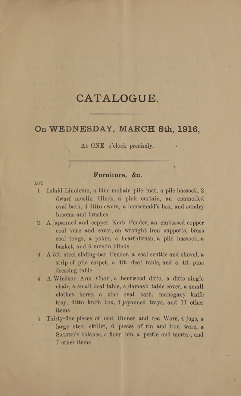 LOT CATALOGUE.   At ONE o’clock precisely.   Furniture, &amp;C. Inlaid Linoleum, a blue mohair pile mat, a pile hassock, 2 dwarf muslin blinds, a pink curtain, an enamelled - oval bath, 4 ditto ewers, a housemaid’s box, and sundry brooms and brushes coal vase and cover, on wrought iron supports, brass coal tongs, a poker, a hearthbrush, a pile hassock, a basket, and 6 muslin blinds A 5ft. steel sliding-bar Fender, a coal scuttle and shovel, a strip of pile carpet, a 4ft. deal table, and a 4ft. pine dressing table A Windsor Arm Chair, a bentwood ditto, a ditto single chair, a small deal table, a damask table cover, a small clothes horse, a zinc oval bath, mahogany knife tray, ditto knife box, 4 japanned trays, and 11 other items Thirty-five pieces of odd Dinner and tea Ware, 4 jugs, a large steel skillet, 6 pieces of tin and iron ware, a SALTER’S balance, a flour bin, a pestle and mortar, and