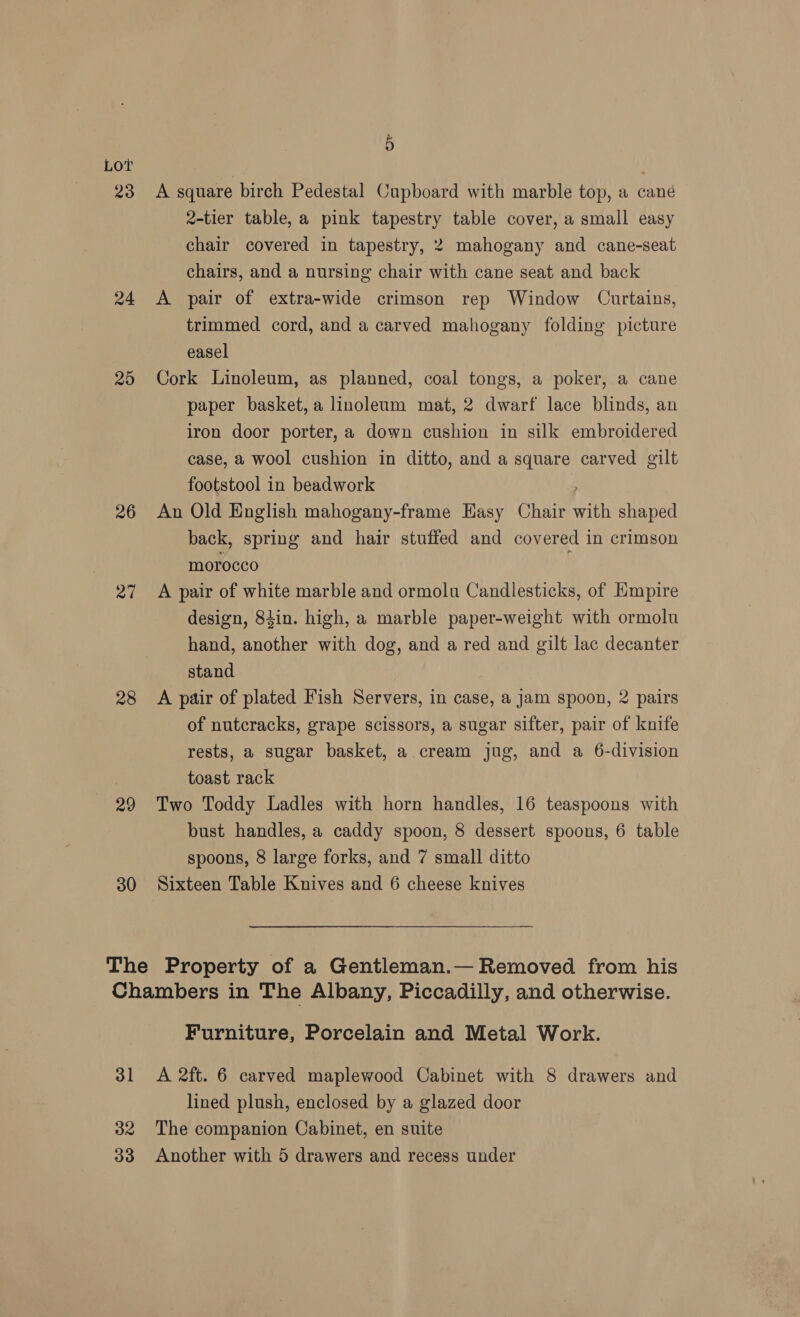 23 24 25 26 27 28 29 30 5 A square birch Pedestal Cupboard with marble top, a cané 2-tier table, a pink tapestry table cover, a small easy chair covered in tapestry, 2 mahogany and cane-seat chairs, and a nursing chair with cane seat and back A pair of extra-wide crimson rep Window Curtains, trimmed cord, and a carved mahogany folding picture easel Cork Linoleum, as planned, coal tongs, a poker, a cane paper basket, a linoleum mat, 2 dwarf lace blinds, an iron door porter, a down cushion in silk embroidered case, a wool cushion in ditto, and a square carved gilt footstool in beadwork An Old English mahogany-frame Hasy Chair with shaped back, spring and hair stuffed and covered in crimson morocco A pair of white marble and ormolu Candlesticks, of Hmpire design, 84in. high, a marble paper-weight with ormolu hand, another with dog, and a red and gilt lac decanter stand A pair of plated Fish Servers, in case, a jam spoon, 2 pairs of nutcracks, grape scissors, a sugar sifter, pair of knife rests, a sugar basket, a cream jug, and a 6-division toast rack Two Toddy Ladles with horn handles, 16 teaspoons with bust handles, a caddy spoon, 8 dessert spoons, 6 table spoons, 8 large forks, and 7 small ditto Sixteen Table Knives and 6 cheese knives 31 32 Furniture, Porcelain and Metal Work. lined plush, enclosed by a glazed door