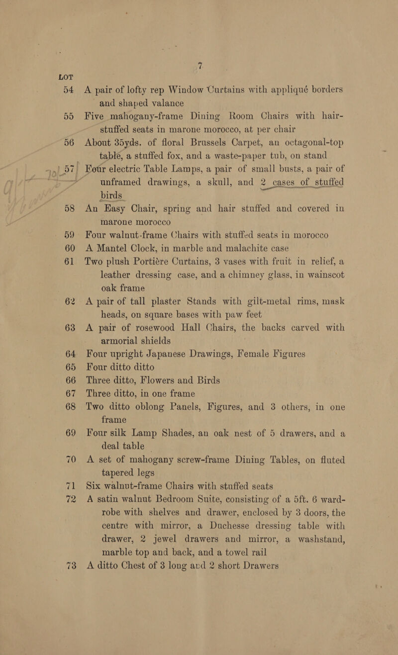 ye A pair of lofty rep Window Curtains with appliqué borders ~and shaped valance Five mahogany-frame Dining Room Chairs with hair- stuffed seats in marone morocco, at per chair About 35yds. of floral Brussels Carpet, an octagonal-top table, a stuffed fox, and a waste-paper tub, on stand unframed drawings, a skull, and 2 cases of stuffed birds - An Easy Chair, spring and hair stuffed and covered in marone morocco Four walnut-frame Chairs with stuffed seats in morocco A Mantel Clock, in marble and malachite case Two plush Portiére Curtains, 3 vases with fruit in relief, a leather dressing case, and a chimney glass, in wainscot oak frame A pair of tall plaster Stands with gilt-metal rims, mask heads, on square bases with paw feet A pair of rosewood Hall Chairs, the backs carved with armorial shields Four upright Japanese Drawings, Female Figures Four ditto ditto Three ditto, Flowers and Birds Three ditto, in one frame Two ditto oblong Panels, Figures, and 3 others, in one frame Four silk Lamp Shades, an oak nest of 5 drawers, and a deal table | A. set of mahogany screw-frame Dining Tables, on fluted tapered legs Six walnut-frame Chairs with stuffed seats A satin walnut Bedroom Suite, consisting of a 5ft. 6 ward- robe with shelves and drawer, enclosed by 3 doors, the centre with mirror, a Duchesse dressing table with drawer, 2 jewel drawers and mirror, a washstand, marble top and back, and a towel rail A ditto Chest of 3 long and 2 short Drawers