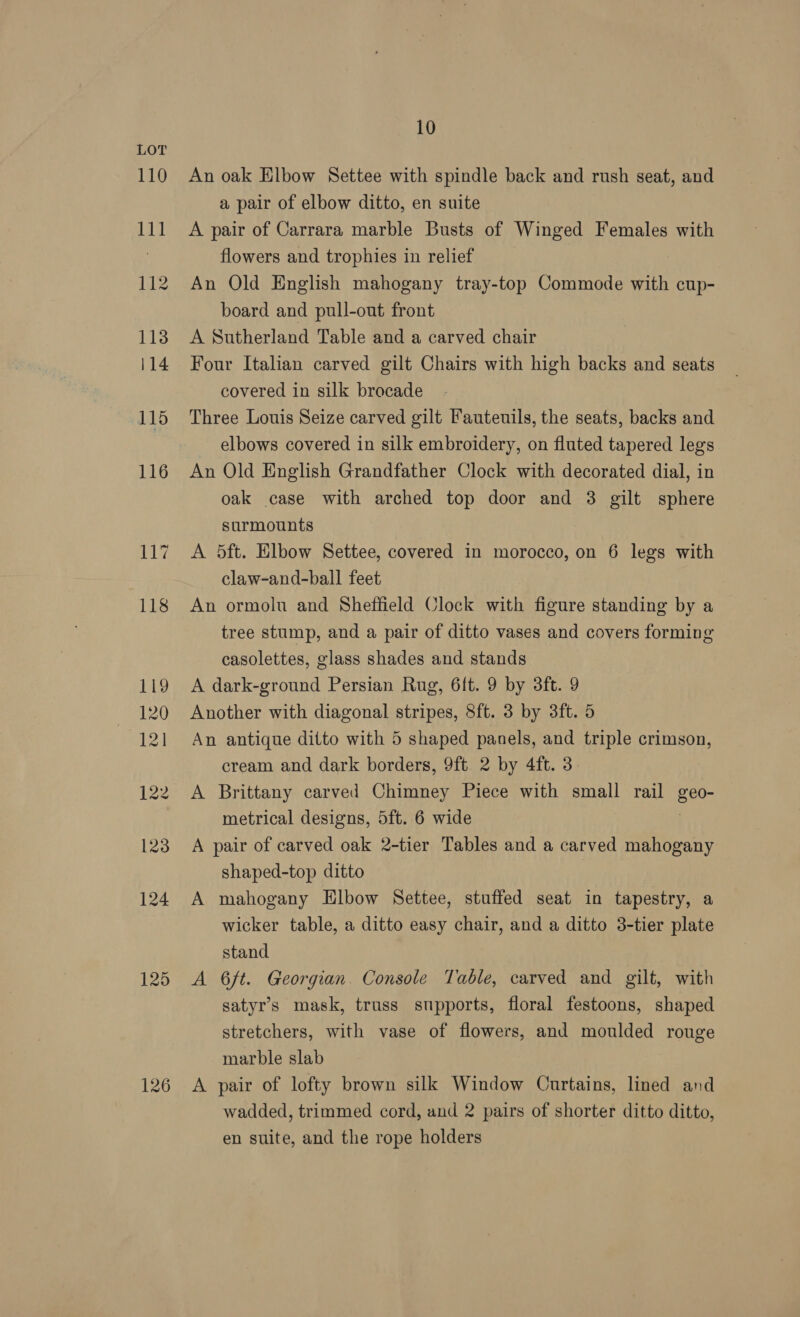 125 126 10 An oak Elbow Settee with spindle back and rush seat, and a pair of elbow ditto, en suite A pair of Carrara marble Busts of Winged Females with flowers and trophies in relief An Old English mahogany tray-top Commode with cup- board and pull-out front A Sutherland Table and a carved chair Four Italian carved gilt Chairs with high backs and seats covered in silk brocade Three Louis Seize carved gilt Fauteuils, the seats, backs and elbows covered in silk embroidery, on fluted tapered legs An Old English Grandfather Clock with decorated dial, in oak case with arched top door and 3 gilt sphere surmounts A 5ft. Elbow Settee, covered in morocco, on 6 legs with claw-and-ball feet An ormolu and Sheffield Clock with figure standing by a tree stump, and a pair of ditto vases and covers forming casolettes, glass shades and stands A dark-ground Persian Rug, 6{t. 9 by 3ft. 9 Another with diagonal stripes, 8ft. 3 by 3ft. 5 An antique ditto with 5 shaped panels, and triple crimson, cream and dark borders, 9ft 2 by 4ft. 3 A Brittany carved Chimney Piece with small rail Lie metrical designs, 5ft. 6 wide A pair of carved oak 2-tier Tables and a carved mahogany shaped-top ditto | A mahogany Elbow Settee, stuffed seat in tapestry, a wicker table, a ditto easy chair, and a ditto 3-tier plate stand A 6ft. Georgian. Console Table, carved and gilt, with satyr’s mask, truss supports, floral festoons, shaped stretchers, with vase of flowers, and moulded rouge marble slab A pair of lofty brown silk Window Curtains, lined and wadded, trimmed cord, and 2 pairs of shorter ditto ditto, en suite, and the rope holders