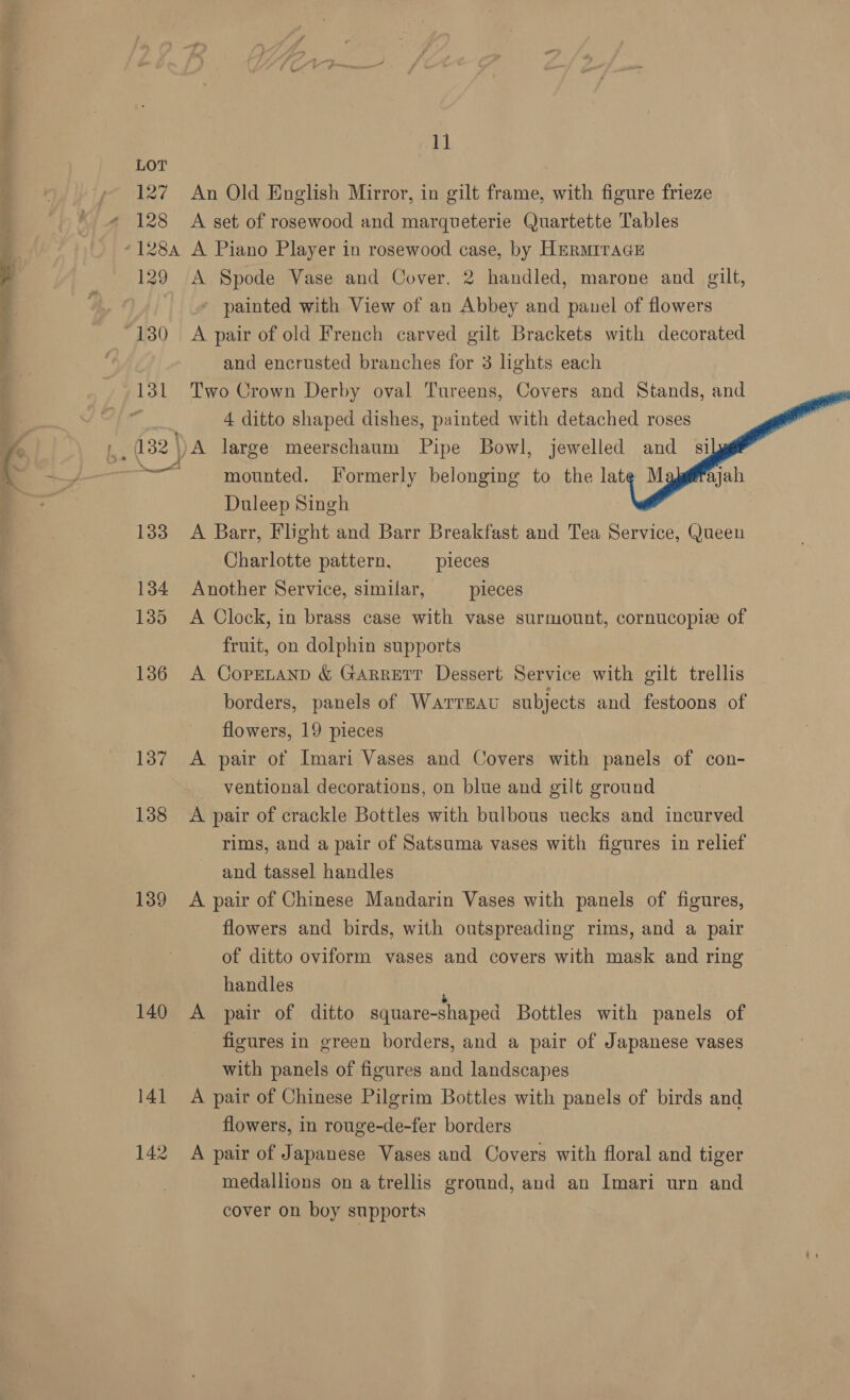 127 128 129 137 138 139 140 141 142 11 An Old English Mirror, in gilt frame, with figure frieze A set of rosewood and marqueterie Quartette Tables A Piano Player in rosewood case, by Hermrrace A Spode Vase and Cover. 2 handled, marone and gilt, painted with View of an Abbey and pauel of flowers A pair of old French carved gilt Brackets with decorated and encrusted branches for 3 lights each Two Crown Derby oval Tureens, Covers and Stands, and 4 ditto shaped dishes, painted with detached roses A large meerschaum Pipe Bowl, jewelled and si mounted. Formerly belonging to the late M Duleep Singh A Barr, Flight and Barr Breakfast and Tea Service, Queen Charlotte pattern, pleces Another Service, similar, pieces A Clock, in brass case with vase surmount, cornucopie of     fruit, on dolphin supports A CopELAND &amp; GARRETT Dessert Service with gilt trellis borders, panels of WaATTEAU subjects and festoons of flowers, 19 pieces A pair of Imari Vases and Covers with panels of con- ventional decorations, on blue and gilt ground A pair of crackle Bottles with bulbous uecks and incurved rims, and a pair of Satsuma vases with figures in relief and tassel handles A pair of Chinese Mandarin Vases with panels of figures, flowers and birds, with outspreading rims, and a pair of ditto oviform vases and covers with mask and ring handles F A pair of ditto square-shaped Bottles with panels of figures in green borders, and a pair of Japanese vases with panels of figures and landscapes A pair of Chinese Pilgrim Bottles with panels of birds and flowers, in rouge-de-fer borders A pair of Japanese Vases and Covers with floral and tiger medallions on a trellis ground, and an Imari urn and cover on boy supports