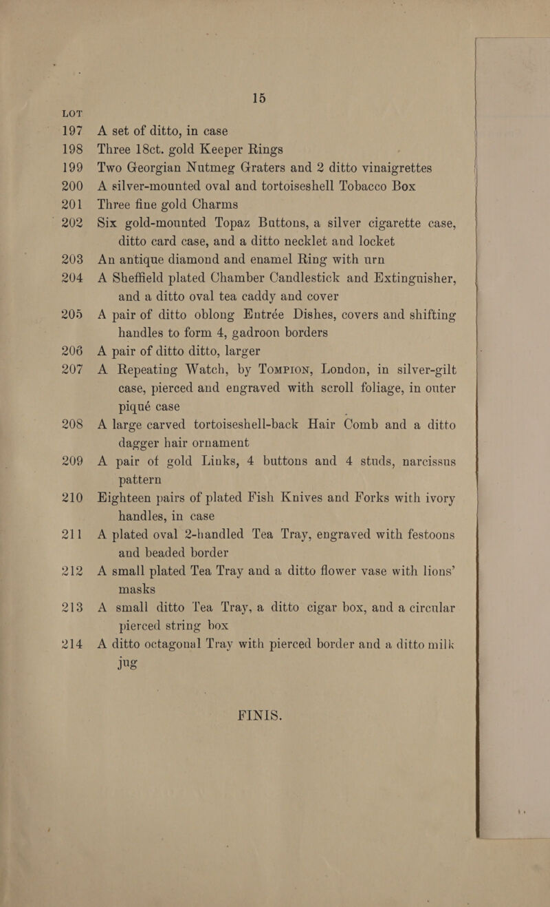 15 A set of ditto, in case Three 18ct. gold Keeper Rings Two Georgian Nutmeg Graters and 2 ditto vinaigrettes A silver-mounted oval and tortoiseshell Tobacco Box Three fine gold Charms Six gold-mounted Topaz Buttons, a silver cigarette case, ditto card case, and a ditto necklet and locket An antique diamond and enamel Ring with urn A Sheffield plated Chamber Candlestick and Extinguisher, and a ditto oval tea caddy and cover A pair of ditto oblong Hntrée Dishes, covers and shifting handles to form 4, gadroon borders A pair of ditto ditto, larger A Repeating Watch, by Tompron, London, in silver-gilt case, pierced and engraved with scroll foliage, in outer piqué case A large carved tortoiseshell-back Hair Comb and a ditto dagger hair ornament A pair of gold Links, 4 buttons and 4 studs, narcissus pattern Highteen pairs of plated Fish Knives and Forks with ivory handles, in case , | A plated oval 2-handled Tea Tray, engraved with festoons and beaded border A small plated Tea Tray and a ditto flower vase with lions’ masks A small ditto Tea Tray, a ditto cigar box, and a circular pierced string box A ditto octagonal Tray with pierced border and a ditto milk Jug FINIS.