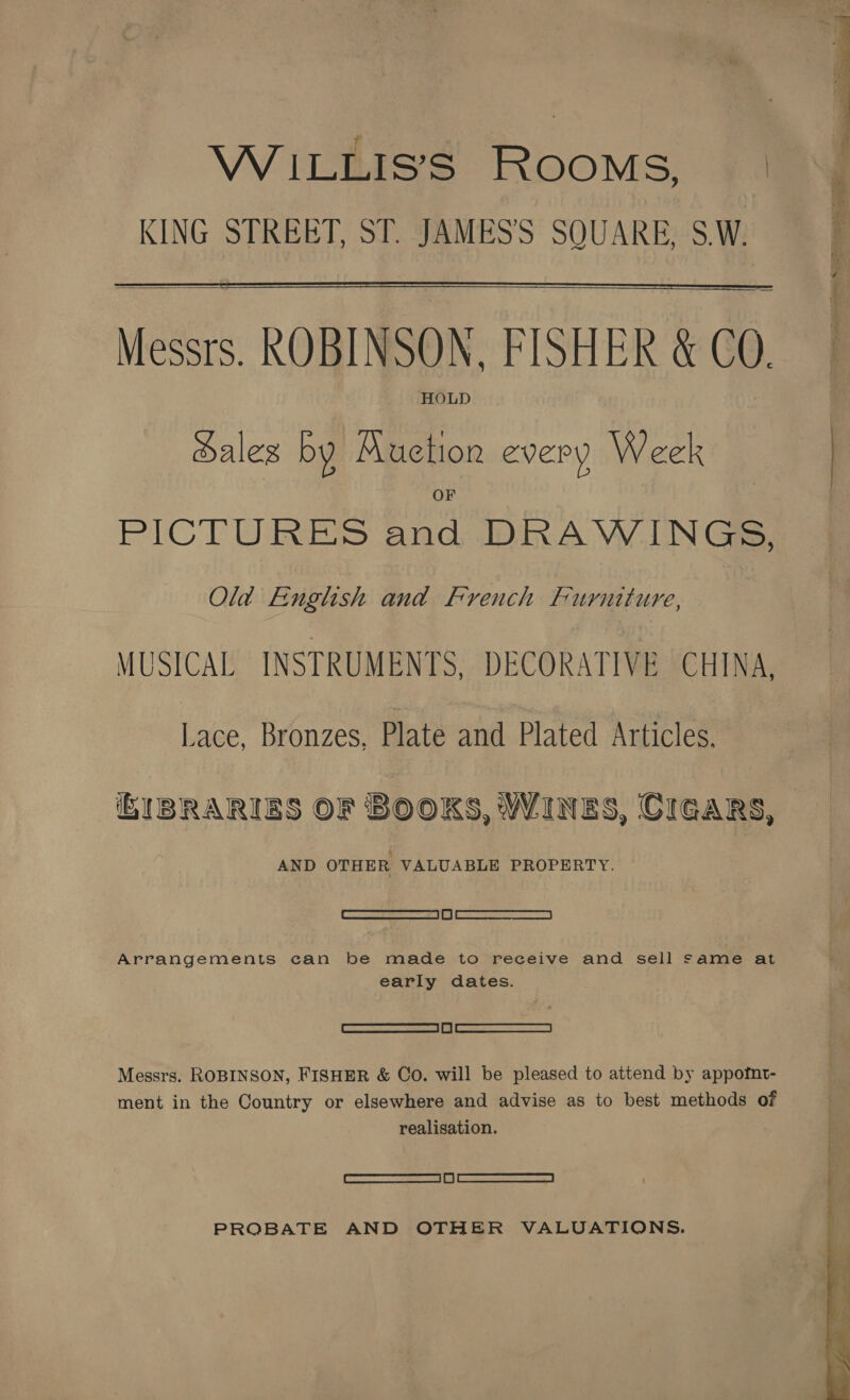 WiILLIS’S ROOMS, | KING STREET, ST. JAMES’'S SOUARE, S.W.  Messrs. ROBINSON, FISHER &amp; COQ. HOLD dales by Auction every Week PICTURES and DRAWINGS, Old English and French Furniture, MUSICAL INSTRUMENTS, DECORATIVE CHINA, Lace, Bronzes, Plate and Plated Articles, IBRARIBS OF BOOKS, WINES, CIGARS, AND OTHER VALUABLE PROPERTY. a Arrangements can be made to receive and sell same at early dates. re 2 | |) | a Messrs. ROBINSON, FISHER &amp; Co. will be pleased to attend by appofnt- ment in the Country or elsewhere and advise as to best methods of realisation. | RS = | 1) | SEAT PROBATE AND OTHER VALUATIONS.  